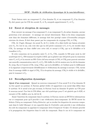 DCIF : Modèle de vériﬁcation dynamique de la non-interférence

Toute liaison entre un composant C1 d’un domaine D1 et un composant C2 d’un domaine
D2 doit passer par les CM des nœuds N1 et N2 auxquels appartiennent C1 et C2 .

2.2

Envoi et réception de messages

Pour envoyer un message d’un composant C1 à un composant C2 du même domaine, aucune
protection n’est nécessaire : le message est envoyé directement. Mais si les deux composants
sont dans des domaines diﬀérents, le message doit être protégé contre d’éventuelles attaques
externes du réseau. Il doit donc passer par les composants de cryptage CM1 et CM2 .
CM1 (le Crypto Manager du nœud N1 de C1 ) vériﬁe s’il a déjà établi une liaison sécurisée
avec C2 . Si c’est le cas, cela veut dire que la clef privée commune à C1 et C2 est stockée dans
CM1 . Le message est donc chiﬀré avec cette clef, et envoyé à CM2 , qui va le déchiﬀrer et le
transférer à C2 .
Si cette connexion est la première entre C1 et C2 , CM1 consulte le SM pour avoir la clef
symétrique de C2 . SM transmet la requête à KM, qui va générer une clef privée pour la connexion
entre C1 et C2 et la renvoie au SM. Cette clef sera envoyée à CM1 et CM2 pour pouvoir autoriser
une nouvelle communication entre C1 et C2 . SM chiﬀre la clef de session avec la clef du domaine
D1 (resp. D2 ) et l’envoie à CM1 (resp. CM2 ), qui va la déchiﬀrer, et l’utiliser pour le chiﬀrement
et la signature (respectivement déchiﬀrement et vériﬁcation) du message à envoyer. CM1 envoie
donc le message chiﬀré et signé à CM2 . À la réception du message, CM2 le vériﬁe et le déchiﬀre,
puis le transmet à C2 .

2.3

Reconﬁguration dynamique

Ajout d’un composant Quand un nouveau composant C d’un nœud N et d’un domaine D
va être ajouté au système, le Factory global vériﬁe s’il appartient à un nœud déjà déﬁni dans
le système. Si le nœud n’est pas reconnu, le Factory local au domaine D génère un CM pour
le nouveau nœud. Une fois le CM déﬁni, une clef symétrique pour C est générée par le KM, et
envoyée à CM, chiﬀrée avec la clef de D.
Avant l’insertion du composant dans le système, le Factory envoie au IFCM les informations
sur ce composant pour qu’il procède à une vériﬁcation intra-composant. Le IFCM envoie les
ﬁchiers Policy au composant Policy Extractor, qui va stocker les étiquettes du nouveau composant dans le Label Manager et ses capacités dans le Controller, puis procède à une vériﬁcation
du code du composant en appelant le composant Intra-Component Veriﬁer. Ce dernier procède
à la propagation des étiquettes dans le code du composant. Dans le cas où le composant est

82

 