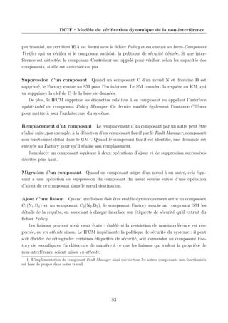 DCIF : Modèle de vériﬁcation dynamique de la non-interférence

patrimonial, un certiﬁcat IBA est fourni avec le ﬁchier Policy et est envoyé au Intra-Component
Veriﬁer qui va vériﬁer si le composant satisfait la politique de sécurité désirée. Si une interférence est détectée, le composant Contrôleur est appelé pour vériﬁer, selon les capacités des
composants, si elle est autorisée ou pas.
Suppression d’un composant Quand un composant C d’un nœud N et domaine D est
supprimé, le Factory envoie au SM pour l’en informer. Le SM transfert la requête au KM, qui
va supprimer la clef de C de la base de données.
De plus, le IFCM supprime les étiquettes relatives à ce composant en appelant l’interface
updateLabel du composant Policy Manager. Ce dernier modiﬁe également l’instance CIForm
pour mettre à jour l’architecture du système.
Remplacement d’un composant Le remplacement d’un composant par un autre peut être
réalisé suite, par exemple, à la détection d’un composant fautif par le Fault Manager, composant
non-fonctionnel déﬁni dans le GM 1 . Quand le composant fautif est identiﬁé, une demande est
envoyée au Factory pour qu’il réalise son remplacement.
Remplacer un composant équivaut à deux opérations d’ajout et de suppression successives
décrites plus haut.
Migration d’un composant Quand un composant migre d’un nœud à un autre, cela équivaut à une opération de suppression du composant du nœud source suivie d’une opération
d’ajout de ce composant dans le nœud destination.
Ajout d’une liaison Quand une liaison doit être établie dynamiquement entre un composant
C1 (N1 ,D1 ) et un composant C2 (N2 ,D2 ), le composant Factory envoie au composant SM les
détails de la requête, en associant à chaque interface son étiquette de sécurité qu’il extrait du
ﬁchier Policy.
Les liaisons peuvent avoir deux états : établie si la restriction de non-interférence est respectée, ou en attente sinon. Le IFCM implémente la politique de sécurité du système : il peut
soit décider de rétrograder certaines étiquettes de sécurité, soit demander au composant Factory de reconﬁgurer l’architecture de manière à ce que les liaisons qui violent la propriété de
non-interférence soient mises en attente.
1. L’implémentation du composant Fault Manager ainsi que de tous les autres composants non-fonctionnels
est hors de propos dans notre travail.

83

 