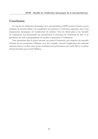 DCIF : Modèle de vériﬁcation dynamique de la non-interférence

Conclusion
Le canevas de vériﬁcation dynamique de la non-interférence DCIF permet d’assurer que la
politique de sécurité déﬁnie à la compilation est préservée à l’exécution également, face à des
changements dynamiques de l’architecture du système. Cela est réalisé grâce à un ensemble
de composants non fonctionnels qui automatisent le processus de vériﬁcation de ﬂux et de
génération du code cryptographique de manière transparente à l’utilisateur.
Nous présentons dans la partie suivante une partie d’évaluation, qui comporte un ensemble
d’études de cas permettant d’illustrer avec des exemples concrets l’application des solutions
montrées dans ce travail, ainsi qu’une évaluation des performances des outils CIF et un début
d’étude formelle pour l’outil CIFIntra.

85

 