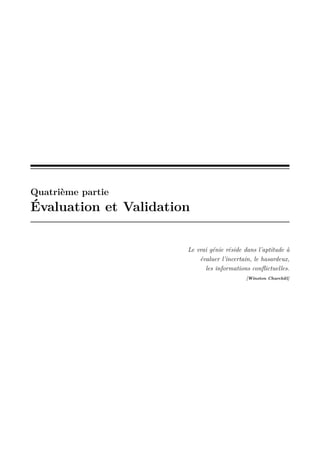 Quatrième partie

Évaluation et Validation

Le vrai génie réside dans l’aptitude à
évaluer l’incertain, le hasardeux,
les informations conﬂictuelles.
[Winston Churchill]

 