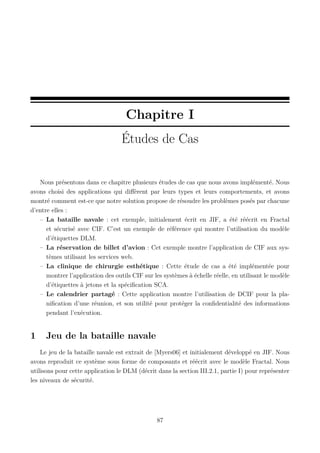Chapitre I
Études de Cas

Nous présentons dans ce chapitre plusieurs études de cas que nous avons implémenté. Nous
avons choisi des applications qui diﬀèrent par leurs types et leurs comportements, et avons
montré comment est-ce que notre solution propose de résoudre les problèmes posés par chacune
d’entre elles :
– La bataille navale : cet exemple, initialement écrit en JIF, a été réécrit en Fractal
et sécurisé avec CIF. C’est un exemple de référence qui montre l’utilisation du modèle
d’étiquettes DLM.
– La réservation de billet d’avion : Cet exemple montre l’application de CIF aux systèmes utilisant les services web.
– La clinique de chirurgie esthétique : Cette étude de cas a été implémentée pour
montrer l’application des outils CIF sur les systèmes à échelle réelle, en utilisant le modèle
d’étiquettes à jetons et la spéciﬁcation SCA.
– Le calendrier partagé : Cette application montre l’utilisation de DCIF pour la planiﬁcation d’une réunion, et son utilité pour protéger la conﬁdentialité des informations
pendant l’exécution.

1

Jeu de la bataille navale

Le jeu de la bataille navale est extrait de [Myers06] et initialement développé en JIF. Nous
avons reproduit ce système sous forme de composants et réécrit avec le modèle Fractal. Nous
utilisons pour cette application le DLM (décrit dans la section III.2.1, partie I) pour représenter
les niveaux de sécurité.

87

 