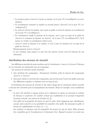 Études de Cas

◦ Le premier joueur (Joueur1 ) envoie sa requête via le port P2 (envoiRequête) au coordinateur.
◦ Le coordinateur transmet la requête au second joueur (Joueur2 ) via le port P3 (envoiRequêteP2 ).
◦ Le Joueur2 exécute la requête, met à jour sa grille et envoie la réponse au coordinateur
via le port P3 (envoiRéponse).
◦ Le coordinateur vériﬁe la justesse de la réponse, met à jour sa copie de la grille du
Joueur2 et transmet la réponse au Joueur1 via le port P2 (envoiRéponseP1 ). Si le
joueur 2 a triché, le coordinateur arrête le jeu.
◦ Joueur1 reçoit la réponse à sa requête, et met à jour ses données sur sa copie de la
grille du Joueur2.
– Réciproquement pour le Joueur2.
– Le jeu continue ainsi jusqu’à ce que l’un des joueurs trouve tous les bateaux de son
adversaire.

Attribution des niveaux de sécurité
Les diﬀérentes autorités de notre système sont le Coordinateur, Joueur1 et Joueur2. Chacune
de ces autorités est représentée par un composant.
Les niveaux de sécurités seront attribués :
1. Aux attributs des composants : Notamment l’attribut grille de chacun des composants
Joueur1 et Joueur2.
2. Aux ports clients et serveurs des composants, qui servent pour l’envoi des grilles ainsi que
des diﬀérentes requêtes et réponses tout au long du jeu.
L’attribution des niveaux de sécurité se fait selon l’usage que le concepteur désire accorder
à chacune des autorités pour la manipulation des données. Dans cet exemple, nous considérons
que :
– Le port init attribué à chaque joueur sert à démarrer la partie en envoyant le nombre
de bateaux à construire. Ce nombre n’étant pas conﬁdentiel et ne portant l’empreinte
d’aucune autorité, son niveau de sécurité est {}.
– Une grille est la propriété du joueur (x) qui l’a créée. Nous supposons que, initialement,
aucune autre autorité n’a la possibilité de consulter cette grille. En envoyant la grille, le
niveau de conﬁdentialité est alors (Jx → ∗)
– Les requêtes et réponses sont les propriétés du joueur (x) qui les initie. Elles peuvent
être consultées par le Coordinateur et l’adversaire (3-x). Quand le joueur (x) envoie une

89

 