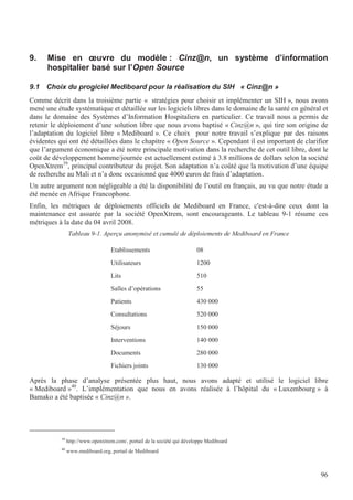 96
9. Mise en œuvre du modèle : Cinz@n, un système d’information
hospitalier basé sur l’Open Source
9.1 Choix du progiciel Mediboard pour la réalisation du SIH « Cinz@n »
Comme décrit dans la troisième partie « stratégies pour choisir et implémenter un SIH », nous avons
mené une étude systématique et détaillée sur les logiciels libres dans le domaine de la santé en général et
dans le domaine des Systèmes d’Information Hospitaliers en particulier. Ce travail nous a permis de
retenir le déploiement d’une solution libre que nous avons baptisé « Cinz@n », qui tire son origine de
l’adaptation du logiciel libre « Mediboard ». Ce choix pour notre travail s’explique par des raisons
évidentes qui ont été détaillées dans le chapitre « Open Source ». Cependant il est important de clarifier
que l’argument économique a été notre principale motivation dans la recherche de cet outil libre, dont le
coût de développement homme/journée est actuellement estimé à 3.8 millions de dollars selon la société
OpenXtrem39
, principal contributeur du projet. Son adaptation n’a coûté que la motivation d’une équipe
de recherche au Mali et n’a donc occasionné que 4000 euros de frais d’adaptation.
Un autre argument non négligeable a été la disponibilité de l’outil en français, au vu que notre étude a
été menée en Afrique Francophone.
Enfin, les métriques de déploiements officiels de Mediboard en France, c'est-à-dire ceux dont la
maintenance est assurée par la société OpenXtrem, sont encourageants. Le tableau 9-1 résume ces
métriques à la date du 04 avril 2008.
Tableau 9-1. Aperçu anonymisé et cumulé de déploiements de Mediboard en France
Etablissements 08
Utilisateurs 1200
Lits 510
Salles d’opérations 55
Patients 430 000
Consultations 520 000
Séjours 150 000
Interventions 140 000
Documents 280 000
Fichiers joints 130 000
Après la phase d’analyse présentée plus haut, nous avons adapté et utilisé le logiciel libre
« Mediboard »40
. L’implémentation que nous en avons réalisée à l’hôpital du « Luxembourg » à
Bamako a été baptisée « Cinz@n ».
39
http://www.openxtrem.com/, portail de la société qui développe Mediboard
40
www.mediboard.org, portail de Mediboard
 