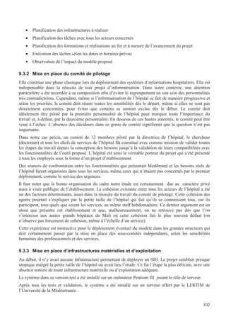 102
• Planification des infrastructures à réaliser
• Planification des tâches avec tous les acteurs concernés
• Planification des formations et réalisations au fur et à mesure de l’avancement du projet
• Exécution des tâches selon les dates et horaires prévus
• Observation de l’impact du modèle proposé.
9.3.2 Mise en place du comité de pilotage
Elle constitue une phase classique lors du déploiement des systèmes d’informations hospitaliers. Elle est
indispensable dans la réussite de tout projet d’informatisation. Dans notre contexte, une attention
particulière a été accordée à sa composition afin d’éviter le regroupement en son sein des personnalités
très contradictoires. Cependant, même si l’informatisation de l’hôpital se fait de manière progressive et
selon les priorités, le comité doit réunir toutes les sensibilités dès le départ, même si elles ne sont pas
directement concernées, pour éviter que certains se sentent exclus dès le début. Le comité doit
idéalement être piloté par la première personnalité de l’hôpital pour marquer toute l’importance du
travail et, à défaut, par la deuxième personnalité. En dessous de ces hautes autorités, le comité peut être
voué à l’échec. L’absence des décideurs dans ce genre de comité signifierait que la question n’est pas
importante.
Dans notre cas précis, un comité de 12 membres piloté par la directrice de l’hôpital, le chercheur
(doctorant) et tous les chefs de services de l’hôpital fût constitué avec comme mission de valider toutes
les étapes du travail depuis la conception des besoins jusqu’à la validation de leurs compatibilités avec
les fonctionnalités de l’outil proposé. L’hôpital est ainsi le véritable porteur du projet qui a été présenté
à tous les employés sous la forme d’un projet d’établissement.
Des séances de confrontation entre les fonctionnalités que présentait Mediboard et les besoins réels de
l’hôpital furent organisées dans tous les services, même ceux qui n’étaient pas concernés par le premier
déploiement, comme le service des urgences.
Il faut noter que la bonne organisation du cadre notre étude est certainement due au caractère privé
mais à visée publique de l’établissement. La cohésion existante entre tous les acteurs de l’hôpital a été
un des facteurs déterminants, aussi dans la réussite du travail du comité de pilotage. Cette cohésion des
agents pourrait s’expliquer par la petite taille de l’hôpital qui fait qu’ils se connaissent tous, car ils
participent, tous quels que soient les services, au même staff hebdomadaire. Ce dernier argument est un
atout que présente cet établissement et que, malheureusement, on ne retrouve pas dès que l’on
s’intéresse aux autres grands hôpitaux du Mali où cette cohésion fait le plus souvent défaut (on
n’observe pas forcement de cohésion, même à l’échelle d’un service).
Cette expérience est instructive pour le déploiement éventuel du modèle dans les grandes structures qui
doit certainement passer par la mise en place des sous-comités indépendants, selon les sensibilités
humaines des professionnels et des services.
9.3.3 Mise en place d’infrastructures matérielles et d’exploitation
Au début, il n’y avait aucune infrastructure permettant de déployer un SIH. Le projet semblait presque
utopique malgré la petite taille de l’hôpital où avait lieu l’étude. Ce fut l’étape la plus délicate, avec une
absence notoire de toute infrastructure matérielle ou d’exploitation adéquate.
Le système dans sa version test a été installé sur un ordinateur Pentium III jouant le rôle de serveur.
Après tous les tests et validation, le système a été installé sur un serveur offert par le LERTIM de
l’Université de la Méditerranée.
 