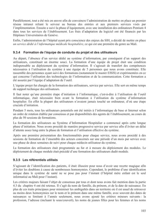103
Parallèlement, tout a été mis en œuvre afin de convaincre l’administration de mettre en place un premier
réseau intranet reliant le serveur au bureau des entrées et aux premiers services visés par
l’implémentation. Ensuite a suivi la phase d’équipement, avec une installation des ordinateurs Pentium 4
dans tous les services de l’établissement. Les frais d’adaptation du logiciel ont été financés par les
Hôpitaux Universitaires de Genève.
Enfin, l’administration de l’hôpital ayant pris conscience des enjeux du SIH, a décidé de mettre en place
un service dédié à l’informatique médicale hospitalière, ce qui est une première du genre au Mali.
9.3.4 Formation de l’équipe de conduite du projet et des utilisateurs
Au départ, l’absence d’un service dédié au système d’information, par conséquent d’un support des
utilisateurs, constituait un énorme souci. La formation d’une équipe de projet était une condition
indispensable au déploiement du système d’information. Il s’agissait de transfert des compétences
nécessaires à l’utilisation du système à une équipe de 5 personnes que nous avons constituée. Elle
rassemble des personnes ayant suivi des formations (notamment le master EISIS) et expérimentées en ce
qui concerne l’utilisation des technologies de l’information et de la communication. Cette formation a
été assurée par l’équipe d’adaptation de l’outil.
L’équipe projet fut chargée de la formation des utilisateurs, service par service. Elle sert en même temps
de support technique des utilisateurs.
Il faut noter qu’une première étape d’initiation à l’informatique, c'est-à-dire à l’utilisation de l’outil
informatique, était nécessaire bien avant la formation à l’utilisation du système d’information
hospitalier. En effet la plupart des utilisateurs n’avaient jamais touché un ordinateur, d’où une étape
cruciale d’initiation.
Pendant 5 mois, tous les utilisateurs potentiels ont été initiés à l’informatique de base et Internet selon
un ordre de rotation établie par consensus et par disponibilités des agents de l’établissement, au cours de
plus de 50 sessions de formations.
La formation des utilisateurs au Système d’Information Hospitalier a commencé après cette longue
phase d’initiation. Nous avons procédé de manière progressive service par service afin d’éviter un délai
d’attente assez long entre la phase de formation et l’utilisation effective du système.
Après une première présentation des fonctionnalités pour chaque service, nous avons procédé à des
sessions de formation de l’ensemble des acteurs concernés sur une période d’un mois par service avec
une phase de deux semaines de suivi pour chaque médecin utilisateur du système.
La formation des utilisateurs était programmée au fur et à mesure du déploiement des modules. Le
déploiement de chaque module était précédé d’une formation des utilisateurs dudit module.
9.3.5 Les référentiels utilisés
S’agissant de l’identification des patients, il était illusoire pour nous d’avoir une recette magique afin
d’éviter les doublons à cause de nombreuses homonymies. Cependant, le problème d’une identification
unique dans le système de santé ne se pose pas pour l’instant (l’hôpital mère enfant est le seul
informatisé au Mali pour l’instant).
Les critères majeurs faisant l’objet de consensus par tous et dont nous avons fait mention dans la partie
4.3 du chapitre 4 ont été retenus. Il s’agit du nom de famille, du prénom, et de la date de naissance. En
plus de ces traits principaux pour minimiser les ambiguïtés dans un territoire où il est usuel de retrouver
au moins deux homonymies sur le nom et le prénom dans une même famille, avec souvent des dates de
naissances se limitant à l’année seulement, nous avons ajouté les critères mineurs suivants : la
profession, l’adresse (incluant le sous/couvert), les noms de jeunes filles pour les femmes et les noms
 