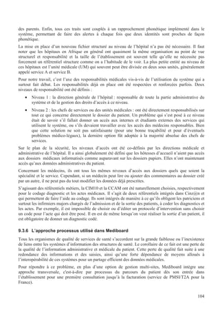 104
des parents. Enfin, tous ces traits sont couplés à un rapprochement phonétique implémenté dans le
système, permettant de faire des alertes à chaque fois que deux identités sont proches de façon
phonétique.
La mise en place d’un nouveau fichier structuré au niveau de l’hôpital n’a pas été nécessaire. Il faut
noter que les hôpitaux en Afrique en général ont quasiment la même organisation au point de vue
structurel et responsabilité et la taille de l’établissement est souvent telle qu’elle ne nécessite pas
forcement un référentiel structure comme on a l’habitude de le voir. La plus petite entité au niveau de
ces hôpitaux est l’unité médicale (UM) qui souvent peut être divisée en deux sous unités, généralement
appelé service A et service B.
Pour notre travail, c’est l’axe des responsabilités médicales vis-à-vis de l’utilisation du système qui a
surtout fait débat. Les responsabilités déjà en place ont été respectées et renforcées parfois. Deux
niveaux de responsabilité ont été définis :
• Niveau 1 : la direction générale de l’hôpital : responsable de toute la partie administrative du
système et de la gestion des droits d’accès à ce niveau.
• Niveau 2 : les chefs de services ou des unités médicales : ont été directement responsabilisés sur
tout ce qui concerne directement le dossier du patient. Un problème qui s’est posé à ce niveau
était de savoir s’il fallait donner un accès aux internes et étudiants externes des services qui
utilisent le système, ou s’ils devaient travailler avec les accès des médecins responsables. Bien
que cette solution ne soit pas satisfaisante (pour une bonne traçabilité et pour d’éventuels
problèmes médico-légaux), la dernière option fût adoptée à la majorité absolue des chefs de
services.
Sur le plan de la sécurité, les niveaux d’accès ont été co-définis par les directions médicale et
administrative de l’hôpital. Il a ainsi globalement été défini que les hôtesses d’accueil n’aient pas accès
aux dossiers médicaux informatisés comme auparavant sur les dossiers papiers. Elles n’ont maintenant
accès qu’aux données administratives du patient.
Concernant les médecins, ils ont tous les mêmes niveaux d’accès aux dossiers quels que soient la
spécialité et le service. Cependant, si un médecin peut lire ou ajouter des commentaires au dossier créé
par un autre, il ne peut pas du tout modifier les données déjà prescrites.
S’agissant des référentiels métiers, la CIM10 et la CCAM ont été naturellement choisies, respectivement
pour le codage diagnostic et les actes médicaux. Il s’agit de deux référentiels intégrés dans Cinz@n et
qui permettent de faire l’aide au codage. Ils sont intégrés de manière à ce qu’ils obligent les patriciens et
surtout les infirmiers majors chargés de l’admission et de la sortie des patients, à coder les diagnostics et
les actes. Par exemple, il est impossible de choisir ou d’éditer un protocole d’intervention sans choisir
un code pour l’acte qui doit être posé. Il en est de même lorsqu’on veut réaliser la sortie d’un patient, il
est obligatoire de donner un diagnostic codé.
9.3.6 L’approche processus utilisé dans Mediboard
Tous les organismes de qualité de services de santé s’accordent sur la grande faiblesse ou l’inexistence
de liens entre les systèmes d’information des structures de santé. Le corollaire de ce fait est une perte de
la qualité de l’information administrative et médicale du patient. Cette perte de qualité fait suite à une
redondance des informations et des saisies, ainsi qu’une forte dépendance de moyens alloués à
l’interopérabilité de ces systèmes pour un partage efficient des données médicales.
Pour répondre à ce problème, en plus d’une option de gestion multi-sites, Mediboard intègre une
approche transversale, c'est-à-dire par processus du parcours du patient dès son entrée dans
l’établissement pour une première consultation jusqu’à la facturation (service de PMSI/T2A pour la
France).
 