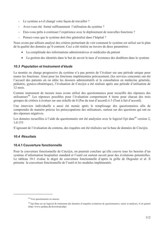 112
- Le système a-t-il changé votre façon de travailler ?
- Avez-vous été formé suffisamment l’utilisation du système ?
- Etes-vous prêts à continuer l’expérience avec le déploiement de nouvelles fonctions ?
- Pensez-vous que le système doit être généralisé dans l’hôpital ?
Nous avons par ailleurs analysé des critères permettant de voir comment le système est utilisé sur le plan
de la qualité des données qu’il contient. Ceci a été réalisé au travers de deux paramètres :
• La complétude des informations administratives et médicales du patient
• La gestion des identités dans le but de savoir le taux d’existence des doublons dans le système
10.3 Population et Instrument d’étude
La montée en charge progressive du système n’a pas permis de l’évaluer sur une période unique pour
toutes les fonctions. Ainsi pour les fonctions implémentées précocement, (les services concernés ont été
l’accueil des patients où on édite les dossiers administratifs et la consultation en médecine générale,
pédiatrie, gynéco-obstétrique), l’évaluation de Cinz@n a été réalisée après une période d’utilisation de
12 mois.
Comme instrument de mesure nous avons utilisé des questionnaires pour recueillir des réponses des
utilisateurs48
. Les réponses possibles pour l’évaluation comportaient 4 items pour chacun des trois
groupes de critères à évaluer sur une échelle de 0 (Pas du tout d’accord) à 3 (Tout à fait d’accord).
Une interview individuelle a aussi été menée après le remplissage des questionnaires afin de
comprendre de manière précise les préoccupations des utilisateurs, surtout sur des questions qui ont eu
des réponses négatives.
Les données recueillies à l’aide du questionnaire ont été analysées avec le logiciel Epi data49
version 2,
1,0.153
S’agissant de l’évaluation du contenu, des requêtes ont été réalisées sur la base de données de Cinz@n.
10.4 Résultats
10.4.1 Couverture fonctionnelle
Pour la couverture fonctionnelle de Cinz@n, on pourrait conclure qu’elle couvre tous les besoins d’un
système d’information hospitalier standard et l’outil est surtout ouvert pour des évolutions potentielles.
Le tableau 10-1 évalue le degré de couverture fonctionnelle d’après la grille de Degoulet et al. Il
présente la couverture fonctionnelle de l’outil et les modules implémentés.
48
Voir questionnaire en annexe
49
Epi Data est un logiciel de traitement des données d’enquêtes (créations de questionnaires, saisie et analyse), il est gratuit
(http://www.epidata.dk/download.php)
 