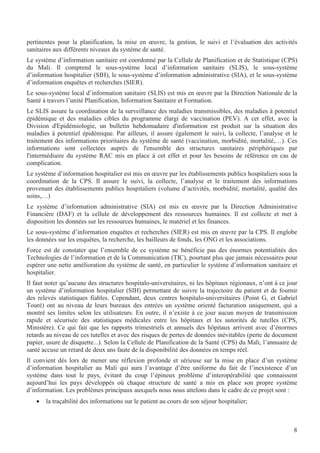8
pertinentes pour la planification, la mise en œuvre, la gestion, le suivi et l’évaluation des activités
sanitaires aux différents niveaux du système de santé.
Le système d’information sanitaire est coordonné par la Cellule de Planification et de Statistique (CPS)
du Mali. Il comprend le sous-système local d’information sanitaire (SLIS), le sous-système
d’information hospitalier (SIH), le sous-système d’information administrative (SIA), et le sous-système
d’information enquêtes et recherches (SIER).
Le sous-système local d’information sanitaire (SLIS) est mis en œuvre par la Direction Nationale de la
Santé à travers l’unité Planification, Information Sanitaire et Formation.
Le SLIS assure la coordination de la surveillance des maladies transmissibles, des maladies à potentiel
épidémique et des maladies cibles du programme élargi de vaccination (PEV). A cet effet, avec la
Division d'Epidémiologie, un bulletin hebdomadaire d'information est produit sur la situation des
maladies à potentiel épidémique. Par ailleurs, il assure également le suivi, la collecte, l’analyse et le
traitement des informations prioritaires du système de santé (vaccination, morbidité, mortalité,…). Ces
informations sont collectées auprès de l'ensemble des structures sanitaires périphériques par
l'intermédiaire du système RAC mis en place à cet effet et pour les besoins de référence en cas de
complication.
Le système d’information hospitalier est mis en œuvre par les établissements publics hospitaliers sous la
coordination de la CPS. Il assure le suivi, la collecte, l’analyse et le traitement des informations
provenant des établissements publics hospitaliers (volume d’activités, morbidité, mortalité, qualité des
soins,…)
Le système d’information administrative (SIA) est mis en œuvre par la Direction Administrative
Financière (DAF) et la cellule de développement des ressources humaines. Il est collecte et met à
disposition les données sur les ressources humaines, le matériel et les finances.
Le sous-système d’information enquêtes et recherches (SIER) est mis en œuvre par la CPS. Il englobe
les données sur les enquêtes, la recherche, les bailleurs de fonds, les ONG et les associations.
Force est de constater que l’ensemble de ce système ne bénéficie pas des énormes potentialités des
Technologies de l’information et de la Communication (TIC), pourtant plus que jamais nécessaires pour
espérer une nette amélioration du système de santé, en particulier le système d’information sanitaire et
hospitalier.
Il faut noter qu’aucune des structures hospitalo-universitaires, ni les hôpitaux régionaux, n’ont à ce jour
un système d’information hospitalier (SIH) permettant de suivre la trajectoire du patient et de fournir
des relevés statistiques fiables. Cependant, deux centres hospitalo-universitaires (Point G, et Gabriel
Touré) ont au niveau de leurs bureaux des entrées un système orienté facturation uniquement, qui a
montré ses limites selon les utilisateurs. En outre, il n’existe à ce jour aucun moyen de transmission
rapide et sécurisée des statistiques médicales entre les hôpitaux et les autorités de tutelles (CPS,
Ministère). Ce qui fait que les rapports trimestriels et annuels des hôpitaux arrivent avec d’énormes
retards au niveau de ces tutelles et avec des risques de pertes de données inévitables (perte de document
papier, usure de disquette...). Selon la Cellule de Planification de la Santé (CPS) du Mali, l’annuaire de
santé accuse un retard de deux ans faute de la disponibilité des données en temps réel.
Il convient dès lors de mener une réflexion profonde et sérieuse sur la mise en place d’un système
d’information hospitalier au Mali qui aura l’avantage d’être uniforme du fait de l’inexistence d’un
système dans tout le pays, évitant du coup l’épineux problème d’interopérabilité que connaissent
aujourd’hui les pays développés où chaque structure de santé a mis en place son propre système
d’information. Les problèmes principaux auxquels nous nous attelons dans le cadre de ce projet sont :
• la traçabilité des informations sur le patient au cours de son séjour hospitalier;
 
