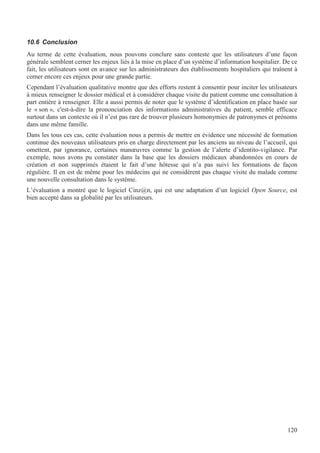 120
10.6 Conclusion
Au terme de cette évaluation, nous pouvons conclure sans conteste que les utilisateurs d’une façon
générale semblent cerner les enjeux liés à la mise en place d’un système d’information hospitalier. De ce
fait, les utilisateurs sont en avance sur les administrateurs des établissements hospitaliers qui traînent à
cerner encore ces enjeux pour une grande partie.
Cependant l’évaluation qualitative montre que des efforts restent à consentir pour inciter les utilisateurs
à mieux renseigner le dossier médical et à considérer chaque visite du patient comme une consultation à
part entière à renseigner. Elle a aussi permis de noter que le système d’identification en place basée sur
le « son », c'est-à-dire la prononciation des informations administratives du patient, semble efficace
surtout dans un contexte où il n’est pas rare de trouver plusieurs homonymies de patronymes et prénoms
dans une même famille.
Dans les tous ces cas, cette évaluation nous a permis de mettre en évidence une nécessité de formation
continue des nouveaux utilisateurs pris en charge directement par les anciens au niveau de l’accueil, qui
omettent, par ignorance, certaines manœuvres comme la gestion de l’alerte d’identito-vigilance. Par
exemple, nous avons pu constater dans la base que les dossiers médicaux abandonnées en cours de
création et non supprimés étaient le fait d’une hôtesse qui n’a pas suivi les formations de façon
régulière. Il en est de même pour les médecins qui ne considèrent pas chaque visite du malade comme
une nouvelle consultation dans le système.
L’évaluation a montré que le logiciel Cinz@n, qui est une adaptation d’un logiciel Open Source, est
bien accepté dans sa globalité par les utilisateurs.
 