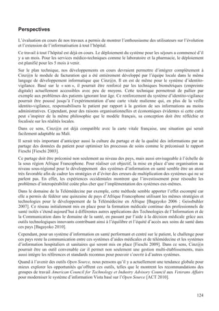 124
Perspectives
L’évaluation en cours de nos travaux a permis de montrer l’enthousiasme des utilisateurs sur l’évolution
et l’extension de l’informatisation à tout l’hôpital.
Ce travail à tout l’hôpital est déjà en cours. Le déploiement du système pour les séjours a commencé d’il
y a un mois. Pour les services médico-techniques comme le laboratoire et la pharmacie, le déploiement
est planifié pour les 5 mois à venir.
Sur le plan technique, nos développements en cours devraient permettre d’intégrer complètement à
Cinz@n le module de facturation qui a été entièrement développé par l’équipe locale dans le même
langage de développement informatique que Cinz@n. Il en est de même pour le système d’identito-
vigilance. Basé sur le « son », il pourrait être renforcé par les techniques biométriques (empreinte
digitale) actuellement accessibles avec peu de moyens. Cette technique permettrait de pallier par
exemple aux problèmes des patients ignorant leur âge. Ce renforcement du système d’identito-vigilance
pourrait être poussé jusqu’à l’expérimentation d’une carte vitale malienne qui, en plus de la veille
identito-vigilance, responsabilisera le patient par rapport à la gestion de ses informations au moins
administratives. Cependant, pour des raisons organisationnelles et économiques évidentes si cette carte
peut s’inspirer de la même philosophie que le modèle français, sa conception doit être réfléchie et
focalisée sur les réalités locales.
Dans ce sens, Cinz@n est déjà compatible avec la carte vitale française, une situation qui serait
facilement adaptable au Mali.
Il serait très important d’anticiper aussi la culture du partage et de la qualité des informations par un
partage des données du patient pour optimiser les processus de soins comme le préconisait le rapport
Fieschi [Fieschi 2003].
Ce partage doit être préconisé non seulement au niveau des pays, mais aussi envisageable à l’échelle de
la sous région Afrique Francophone. Pour réaliser cet objectif, la mise en place d’une organisation au
niveau sous-régional pour le développement des systèmes d’information en santé semble être un atout
très favorable afin de cadrer les stratégies et d’éviter des erreurs de multiplication des systèmes qui ne se
parlent pas. En effet, les expériences occidentales montrent que l’investissement pour résoudre les
problèmes d’interopérabilité coûte plus cher que l’implémentation des systèmes eux-mêmes.
Dans le domaine de la Télémédecine par exemple, cette méthode semble apporter l’effet escompté car
elle a permis de fédérer une quinzaine de pays d’Afrique Francophone utilisant les mêmes stratégies et
technologies pour le développement de la Télémédecine en Afrique [Bagayoko 2006 ; Geissbuhler
2007]. Ce réseau initialement mis en place pour la formation médicale continue des professionnels de
santé isolés s’étend aujourd’hui à différentes autres applications des Technologies de l’Information et de
la Communication dans le domaine de la santé, en passant par l’aide à la décision médicale grâce aux
outils technologiques innovants contribuant ainsi à l’équilibre et l’équité d’accès aux soins de santé dans
ces pays [Bagayoko 2010].
Cependant, pour un système d’information en santé performant et centré sur le patient, le challenge pour
ces pays reste la communication entre ces systèmes d’aides médicales et de télémédecine et les systèmes
d’information hospitaliers et sanitaires qui seront mis en place [Fieschi 2009]. Dans ce sens, Cinz@n
pourrait être un outil convenable car il permet non seulement une gestion multi-établissements, mais
aussi intègre les références et standards reconnus pour pouvoir s’ouvrir à d’autres systèmes.
Quand à l’avenir des outils Open Source, nous pensons qu’il y a actuellement une tendance globale pour
mieux explorer les opportunités qu’offrent ces outils, telles que le montrent les recommandations des
groupes de travail American Council for Technology et Industry Advisory Council aux Veterans Affairs
pour moderniser le système d’information Vista basé sur l’Open Source [ACT 2010].
 