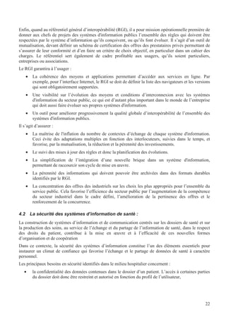 22
Enfin, quand au référentiel général d’interopérabilité (RGI), il a pour mission opérationnelle première de
donner aux chefs de projets des systèmes d'information publics l’ensemble des règles qui doivent être
respectées par le système d’information qu’ils conçoivent, ou qu’ils font évoluer. Il s’agit d’un outil de
mutualisation, devant définir un schéma de certification des offres des prestataires privés permettant de
s’assurer de leur conformité et d’en faire un critère de choix objectif, en particulier dans un cahier des
charges. Le référentiel sert également de cadre profitable aux usagers, qu’ils soient particuliers,
entreprises ou associations.
Le RGI garantira à l’usager :
• La cohérence des moyens et applications permettant d’accéder aux services en ligne. Par
exemple, pour l’interface Internet, le RGI se doit de définir la liste des navigateurs et les versions
qui sont obligatoirement supportées.
• Une visibilité sur l’évolution des moyens et conditions d’interconnexion avec les systèmes
d'information du secteur public, ce qui est d’autant plus important dans le monde de l’entreprise
qui doit aussi faire évoluer ses propres systèmes d'information.
• Un outil pour améliorer progressivement la qualité globale d’interopérabilité de l’ensemble des
systèmes d'information publics.
Il s’agit d’assurer :
• La maîtrise de l'inflation du nombre de contextes d’échange de chaque système d'information.
Ceci évite des adaptations multiples en fonction des interlocuteurs, suivies dans le temps, et
favorise, par la mutualisation, la réduction et la pérennité des investissements.
• Le suivi des mises à jour des règles et donc la planification des évolutions.
• La simplification de l’intégration d’une nouvelle brique dans un système d'information,
permettant de raccourcir son cycle de mise en œuvre.
• La pérennité des informations qui doivent pouvoir être archivées dans des formats durables
identifiés par le RGI.
• La concentration des offres des industriels sur les choix les plus appropriés pour l’ensemble du
service public. Cela favorise l’efficience du secteur public par l’augmentation de la compétence
du secteur industriel dans le cadre défini, l’amélioration de la pertinence des offres et le
renforcement de la concurrence.
4.2 La sécurité des systèmes d’information de santé :
La construction de systèmes d’information et de communication centrés sur les dossiers de santé et sur
la production des soins, au service de l’échange et du partage de l’information de santé, dans le respect
des droits du patient, contribue à la mise en œuvre et à l’efficacité de ces nouvelles formes
d’organisation et de coopération
Dans ce contexte, la sécurité des systèmes d’information constitue l’un des éléments essentiels pour
instaurer un climat de confiance qui favorise l’échange et le partage de données de santé à caractère
personnel.
Les principaux besoins en sécurité identifiés dans le milieu hospitalier concernent :
• la confidentialité des données contenues dans le dossier d’un patient. L’accès à certaines parties
du dossier doit donc être restreint et autorisé en fonction du profil de l’utilisateur,
 