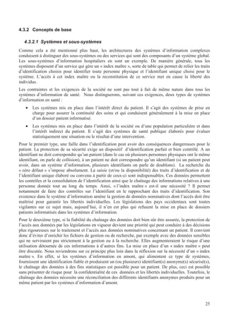 25
4.3.2 Concepts de base
4.3.2.1 Systèmes et sous-systèmes
Comme cela a été mentionné plus haut, les architectures des systèmes d’information complexes
conduisent à distinguer des sous-systèmes ou des services qui sont des composants d’un système global.
Les sous-systèmes d’information hospitaliers en sont un exemple. De manière générale, tous les
systèmes disposent d’un service qui gère un « index maître », sorte de table qui permet de relier les traits
d’identification choisis pour identifier toute personne physique et l’identifiant unique choisi pour le
système. L’accès à cet index maître ou la reconstitution de ce service met en cause la liberté des
individus.
Les contraintes et les exigences de la société ne sont pas tout à fait de même nature dans tous les
systèmes d’information de santé. Nous distinguerons, suivant ces exigences, deux types de systèmes
d’information en santé :
• Les systèmes mis en place dans l’intérêt direct du patient. Il s’agit des systèmes de prise en
charge pour assurer la continuité des soins et qui conduisent généralement à la mise en place
d’un dossier patient informatisé.
• Les systèmes mis en place dans l’intérêt de la société ou d’une population particulière et dans
l’intérêt indirect du patient. Il s’agit des systèmes de santé publique élaborés pour évaluer
statistiquement une situation ou le résultat d’une intervention.
Pour le premier type, une faille dans l’identification peut avoir des conséquences dangereuses pour le
patient. La protection de sa sécurité exige un dispositif d’identification parfait et bien contrôlé. A un
identifiant ne doit correspondre qu’un patient (dans le cas où plusieurs personnes physiques ont le même
identifiant, on parle de collision), à un patient ne doit correspondre qu’un identifiant (si un patient peut
avoir, dans un système d’information, plusieurs identifiants on parle de doublons). La recherche du
« zéro défaut » s’impose absolument. La saisie (et/ou la disponibilité) des traits d’identification et de
l’identifiant unique élaboré ou convenu à partir de ceux-ci sont indispensables. Ces données permettent
les contrôles et la consolidation de l’identification ainsi que le chaînage des informations relatives à une
personne donnée tout au long du temps. Ainsi, « l’index maître » est-il une nécessité ? Il permet
notamment de faire des contrôles sur l’identifiant en le rapprochant des traits d’identification. Son
existence dans le système d’information amène la gestion de données nominatives dont l’accès doit être
maîtrisé pour garantir les libertés individuelles. Les législations des pays occidentaux sont toutes
vigilantes sur ce sujet mais, aujourd’hui, il n’en est plus qui refusent la mise en place de dossiers
patients informatisés dans les systèmes d’information.
Pour le deuxième type, si la fiabilité du chaînage des données doit bien sûr être assurée, la protection de
l’accès aux données par les législations en vigueur devient une priorité qui peut conduire à des décisions
plus rigoureuses sur le traitement et l’accès aux données nominatives concernant un patient. Il convient
donc d’éviter d’enrichir les fichiers de gestion ou de recherche, par exemple avec des données sensibles
qui ne serviraient pas strictement à la gestion ou à la recherche. Elles augmenteraient le risque d’une
utilisation détournée de ces informations à d’autres fins. La mise en place d’un « index maître » peut
être discutée. Nous reviendrons sur ce principe plus loin dans la réflexion sur la nécessité d’un « index
maître ». En effet, si les systèmes d’information en amont, qui alimentent ce type de systèmes,
fournissent une identification fiable et produisent un (ou plusieurs) identifiant(s) anonyme(s) sécurisé(s),
le chaînage des données à des fins statistiques est possible pour un patient. De plus, ceci est possible
sans présenter de risque pour la confidentialité de ces données et les libertés individuelles. Toutefois, le
chaînage des données nécessite une réconciliation des différents identifiants anonymes produits pour un
même patient par les systèmes d’information d’amont.
 