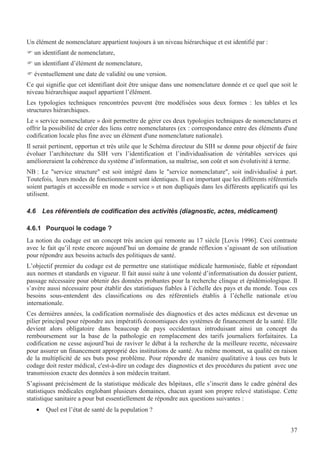 37
Un élément de nomenclature appartient toujours à un niveau hiérarchique et est identifié par :
) un identifiant de nomenclature,
) un identifiant d’élément de nomenclature,
) éventuellement une date de validité ou une version.
Ce qui signifie que cet identifiant doit être unique dans une nomenclature donnée et ce quel que soit le
niveau hiérarchique auquel appartient l’élément.
Les typologies techniques rencontrées peuvent être modélisées sous deux formes : les tables et les
structures hiérarchiques.
Le « service nomenclature » doit permettre de gérer ces deux typologies techniques de nomenclatures et
offrir la possibilité de créer des liens entre nomenclatures (ex : correspondance entre des éléments d'une
codification locale plus fine avec un élément d'une nomenclature nationale).
Il serait pertinent, opportun et très utile que le Schéma directeur du SIH se donne pour objectif de faire
évoluer l’architecture du SIH vers l’identification et l’individualisation de véritables services qui
amélioreraient la cohérence du système d’information, sa maîtrise, son coût et son évolutivité à terme.
NB : Le service structure est soit intégré dans le service nomenclature, soit individualisé à part.
Toutefois, leurs modes de fonctionnement sont identiques. Il est important que les différents référentiels
soient partagés et accessible en mode « service » et non dupliqués dans les différents applicatifs qui les
utilisent.
4.6 Les référentiels de codification des activités (diagnostic, actes, médicament)
4.6.1 Pourquoi le codage ?
La notion du codage est un concept très ancien qui remonte au 17 siècle [Lovis 1996]. Ceci contraste
avec le fait qu’il reste encore aujourd’hui un domaine de grande réflexion s’agissant de son utilisation
pour répondre aux besoins actuels des politiques de santé.
L’objectif premier du codage est de permettre une statistique médicale harmonisée, fiable et répondant
aux normes et standards en vigueur. Il fait aussi suite à une volonté d’informatisation du dossier patient,
passage nécessaire pour obtenir des données probantes pour la recherche clinque et épidémiologique. Il
s’avère aussi nécessaire pour établir des statistiques fiables à l’échelle des pays et du monde. Tous ces
besoins sous-entendent des classifications ou des référentiels établis à l’échelle nationale et/ou
internationale.
Ces dernières années, la codification normalisée des diagnostics et des actes médicaux est devenue un
pilier principal pour répondre aux impératifs économiques des systèmes de financement de la santé. Elle
devient alors obligatoire dans beaucoup de pays occidentaux introduisant ainsi un concept du
remboursement sur la base de la pathologie en remplacement des tarifs journaliers forfaitaires. La
codification ne cesse aujourd’hui de raviver le débat à la recherche de la meilleure recette, nécessaire
pour assurer un financement approprié des institutions de santé. Au même moment, sa qualité en raison
de la multiplicité de ses buts pose problème. Pour répondre de manière qualitative à tous ces buts le
codage doit rester médical, c'est-à-dire un codage des diagnostics et des procédures du patient avec une
transmission exacte des données à son médecin traitant.
S’agissant précisément de la statistique médicale des hôpitaux, elle s’inscrit dans le cadre général des
statistiques médicales englobant plusieurs domaines, chacun ayant son propre relevé statistique. Cette
statistique sanitaire a pour but essentiellement de répondre aux questions suivantes :
• Quel est l’état de santé de la population ?
 