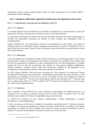 39
codification de plus en plus accepté comme norme au niveau international est le système CISP-29
,
initialement utilisé en Belgique.
4.6.1.1 Quelques référentiels aujourd’hui utilisés pour les diagnostics et les actes
4.6.1.1.1 Classification Internationale des Maladies (CIM-10)
4.6.1.1.1.1 Objectif :
Le principal objectif d’une classification est de traduire les diagnostics ou des traitements en code afin
de permettre l’analyse statistique de ces données au travers d’une généralisation.
La classification statistique des maladies doit à la fois permettre d’identifier des entités pathologiques et
d’établir une présentation statistique des données et enfin d’obtenir des informations utiles et
compréhensibles.
D’après William Farr, une classification constitue une généralisation et doit limiter son nombre de
rubriques incluant les morbidités connues, impliquant nécessairement une perte d’information. Alors, il
serait illusoire de croire que l’objectif d’une classification serait de permettre une représentation exacte
de la réalité médicale.
4.6.1.1.1.2 Historique :
Créée par William Farr d’Angleterre et Marc d’Espine de Genève, la classification CIM-10 a été conçue
pour permettre l’analyse et la comparaison des données de mortalité et de morbidité. Elle constitue ainsi
un outil de transposition de diagnostic en code, indispensable pour une telle interprétation. Le modèle
proposé par Farr qui était une classification des maladies en cinq groupes (maladies épidémiques,
maladies générales, maladies classées selon leur localisation, maladies du développement et les
conséquences de traumatisme) constitue la base de la structure de la CIM-10.
En 1893, Jacques Bertillon, chef des travaux statistiques de Paris, présente à la réunion de l’Institut
international de Statistique une classification « nomenclature internationale des causes de décès ». Cette
classification sera adoptée et révisée tous les dix ans. Sa sixième révision a été adoptée par l’OMS en
1948. En 1975, dans la 9ème
révision de la classification (CIM-9), était introduite un 5ème
caractère ainsi
que le système dague-étoile. En 1993 fut validé la 10ème
révision de la classification avec une structure
des codes devenue alphanumérique.
4.6.1.1.1.3 Structure :
Dans sa dernière version (CIM-10) les codes constituant la classification sont alphanumériques et se
composent avec une lettre en première position suivie de deux chiffres un point et une voir deux
décimales (par exemple K35.9 pour une appendicite aigue sans précision).
La CIM-10 est composée de trois volumes essentiellement : l’index systématique, le manuel
d’utilisation et l’index alphabétique.
L’index systématique est divisé en 21 chapitres. Les maladies sont décrites par les 17 premiers chapitres.
Le chapitre 18 concerne les symptômes et résultats anormaux de laboratoires, le chapitre 19 les lésions
traumatiques, le chapitre 20 (lié au chapitre 19) concerne les causes externes de morbidité et enfin le
chapitre 21 concerne essentiellement les motifs de recours aux services de santé.
9
http://www.icpc.ch/index.php?id=7L=1
 