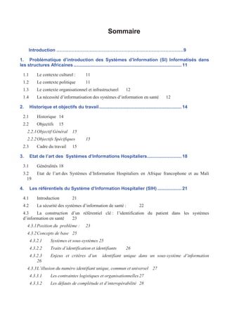 Sommaire
Introduction …………………………………………………………………………9
1. Problématique d’introduction des Systèmes d’Information (SI) Informatisés dans
les structures Africaines .....................................................................................11
1.1 Le contexte culturel : 11
1.2 Le contexte politique 11
1.3 Le contexte organisationnel et infrastructurel 12
1.4 La nécessité d’informatisation des systèmes d’information en santé 12
2. Historique et objectifs du travail.................................................................14
2.1 Historique 14
2.2 Objectifs 15
2.2.1Objectif Général 15
2.2.2Objectifs Spécifiques 15
2.3 Cadre du travail 15
3. Etat de l’art des Systèmes d’Informations Hospitaliers...........................18
3.1 Généralités 18
3.2 Etat de l’art des Systèmes d’Information Hospitaliers en Afrique francophone et au Mali
19
4. Les référentiels du Système d’Information Hospitalier (SIH) ...................21
4.1 Introduction 21
4.2 La sécurité des systèmes d’information de santé : 22
4.3 La construction d’un référentiel clé : l’identification du patient dans les systèmes
d’information en santé 23
4.3.1Position du problème : 23
4.3.2Concepts de base 25
4.3.2.1 Systèmes et sous-systèmes 25
4.3.2.2 Traits d’identification et identifiants 26
4.3.2.3 Enjeux et critères d’un identifiant unique dans un sous-système d’information
26
4.3.3L’illusion du numéro identifiant unique, commun et universel 27
4.3.3.1 Les contraintes logistiques et organisationnelles 27
4.3.3.2 Les défauts de complétude et d’interopérabilité 28
 
