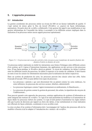 47
5. L’approche processus
5.1 Introduction
La gestion coordonnée des processus métier au niveau du SIH est un facteur indéniable de qualité. Il
s’agit surtout de mieux gérer le flux du travail (Workflow en anglais) de façon informatique,
automatisée. On parle alors de workflow collaboratifs. Cette gestion fait appel à une modélisation et une
gestion informatique de l’ensemble des tâches à accomplir et les différents acteurs impliqués dans la
réalisation d’un processus métier encore appelé processus opérationnel.
Figure 5-1 : Un processus met en jeu des activités et des ressources pour transformer de manière finalisée des
données d’entrée en données de sortie
Un processus métier représente en réalité les interactions sous forme d’échanges entre différents acteurs
d’un système, qu’il s’agisse d’interactions humaines, des applications ou des services et des processus
tiers. D’une façon pratique, le Workflow décrit en général : le circuit de validation, les tâches à réaliser
entre les différents acteurs du processus, les délais à respecter et les modes de validation. Il doit fournir
en outre à tous les acteurs les informations nécessaires pour la réalisation des tâches respectives.
Dans un système de production de soins, les processus peuvent être classés selon leur cible. Selon
Fourcade [Fourcade 1995] on peut définir trois types de processus :
- Les processus « patients » qui sont directement liés au patient comme les soins médicaux, les
soins infirmiers, les processus des services sociaux, hôteliers, administratifs
- Les processus logistiques comme l’approvisionnement en médicaments, la blanchisserie…
- Les processus de gestion comme la gestion du personnel, des achats, la répartition des moyens de
l’établissement…
Pour pouvoir garantir cette approche des processus, certaines applications de systèmes d’information en
santé intègrent des moteurs de workflow. Il s’agit d’un outil permettant de modéliser et d’automatiser de
façon idéale les processus métiers du système. Ce type d’outil permet d’automatiser les règles métiers
afin que la prise de décisions par rapport au choix des tâches, à leur enchaînement et à leur réalisation
soit effectuée de façon cohérente, coordonnée et avec un délai court.
La mise en place d’un système d’information doit s’accompagner de l’analyse des processus afin de les
modifier si besoin et de les adapter à l’introduction du « moteur » de workflow.
 