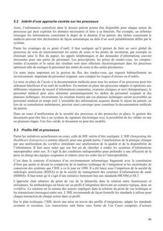 48
5.2 Intérêt d’une approche centrée sur les processus
Ainsi, l’information centralisée dans le dossier patient pourra être disponible pour chaque acteur du
processus qui peut exploiter les données nécessaires et liées à sa fonction. Par exemple, un infirmier
renseigne les informations concernant le degré de la douleur d’un patient, des tâches concernant le
médecin peuvent être déclenchées de façon automatique au delà d’un seuil préalablement défini par le
système.
Parmi les avantages de ce genre d’outil, il faut souligner qu’il permet de faire un suivi global du
processus de soin en interconnectant les unités de soins et les postes de secrétariat, par exemple en
éliminant ainsi le flux du papier, les appels téléphoniques et des demandes d’informations souvent
stressantes pour une partie du personnel. Les prescriptions, les prises de rendez-vous, les comptes-
rendus d’examens et la saisie des résultats sont ainsi effectués électroniquement dans les processus
optimisés afin de soulager le personnel des unités de soins et des unités prestataires.
Un autre enjeu important est la gestion du flux des rendez-vous, qui requiert habituellement un
investissement important du personnel soignant, sans compter les risques d’erreurs ou d’oublis.
La mise en place de l’accès à la documentation médicale pour tous les acteurs d’un processus peut très
utilement bénéficier d’un outil de workflow. En mettant en place des processus adaptés et optimisés aux
différentes situations de recueil d’informations (anamnèse, examens cliniques et suivi thérapeutique), le
personnel médical peut ainsi alimenter automatiquement les tâches du personnel soignant et des
plateaux techniques. Inversement, les résultats fournis par ces plateaux techniques seront accessibles au
personnel médical en temps réel. L’ensemble des informations acquises durant le séjour du patient, ou
lors de sa consultation ambulatoire, peuvent ainsi converger pour constituer la documentation médicale
du patient.
Dans un souci d’amélioration de la sécurité des processus et des protocoles en place, la gestion des
documents peut être liée à un système de signature électronique avec la possibilité de les valider en une
ou plusieurs étapes. Une fois validé, le document ne peut être modifié.
5.3 Profils IHE et processus
Parmi les initiatives actuellement en cours, celle de IHE mérite d’être soulignée. L’IHE (Integrating the
Healthcare Entreprise) a comme objectif, pour une grande partie, l’amélioration de la pratique clinique
par une amélioration du workflow entraînant une amélioration de la qualité et de la disponibilité de
l’information. Il faut aussi noter que son but est de chercher à rendre les systèmes d’informations
interopérables entre eux. Il s’agit là des conditions indispensables pour prétendre à une efficacité de la
prise en charge des équipes soignantes et réduire ainsi les coûts liés à l’interopérabilité.
C’est dans le contexte d’existence d’un environnement informatique fragmenté avec la constitution
d’îlots par unités et devant la complexité de la maîtrise technique de l’intégration et les incertitudes de
connexion des systèmes que l’IHE a vu le jour en 1998. Il a été lancé sous l’impulsion de la société de
radiologie américaine (RSNA) et de la société de management des systèmes d’informations de santé
(HIMSS). Il faut noter qu’il s’agit d’une initiative fortement liée aux standards DICOM et HL7.
L’approche était salutaire du point de vue de la démarche dans la relation entre fournisseurs et
utilisateurs. Sa méthodologie est basée sur un profil d’intégration décrivant un scénario typique, donc un
workflow. La solution est la somme des acteurs impliqués dans la solution du point de vue technique et
les transactions (messages) entre eux. L’IHE recommande de façon formelle les standards à utiliser pour
chaque transaction de chaque acteur dans ce profil.
Sur le plan technique, l’IHE décrit une mise en œuvre des profils d‘intégrations, adapte les standards
existants et reconnus. Les transactions sont faites sous forme de Use Cases composés d’acteurs
 