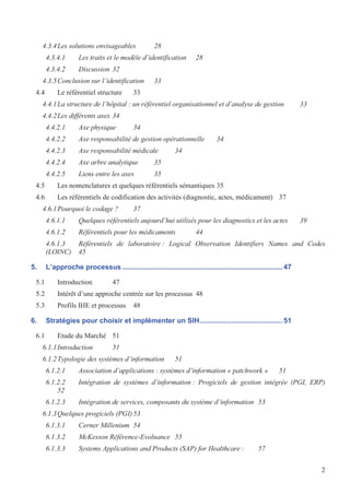 2
4.3.4Les solutions envisageables 28
4.3.4.1 Les traits et le modèle d’identification 28
4.3.4.2 Discussion 32
4.3.5Conclusion sur l’identification 33
4.4 Le référentiel structure 33
4.4.1La structure de l’hôpital : un référentiel organisationnel et d’analyse de gestion 33
4.4.2Les différents axes 34
4.4.2.1 Axe physique 34
4.4.2.2 Axe responsabilité de gestion opérationnelle 34
4.4.2.3 Axe responsabilité médicale 34
4.4.2.4 Axe arbre analytique 35
4.4.2.5 Liens entre les axes 35
4.5 Les nomenclatures et quelques référentiels sémantiques 35
4.6 Les référentiels de codification des activités (diagnostic, actes, médicament) 37
4.6.1Pourquoi le codage ? 37
4.6.1.1 Quelques référentiels aujourd’hui utilisés pour les diagnostics et les actes 39
4.6.1.2 Référentiels pour les médicaments 44
4.6.1.3 Référentiels de laboratoire : Logical Observation Identifiers Names and Codes
(LOINC) 45
5. L’approche processus .................................................................................47
5.1 Introduction 47
5.2 Intérêt d’une approche centrée sur les processus 48
5.3 Profils IHE et processus 48
6. Stratégies pour choisir et implémenter un SIH..........................................51
6.1 Etude du Marché 51
6.1.1Introduction 51
6.1.2Typologie des systèmes d’information 51
6.1.2.1 Association d’applications : systèmes d’information « patchwork » 51
6.1.2.2 Intégration de systèmes d’information : Progiciels de gestion intégrée (PGI, ERP)
52
6.1.2.3 Intégration de services, composants du système d’information 53
6.1.3Quelques progiciels (PGI)53
6.1.3.1 Cerner Millenium 54
6.1.3.2 McKesson Référence-Evoluance 55
6.1.3.3 Systems Applications and Products (SAP) for Healthcare : 57
 