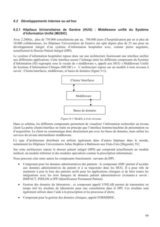 60
6.2 Développements internes ou ad hoc
6.2.1 Hôpitaux Universitaires de Genève (HUG) : Middleware unifié du Système
d’Information Unifié (MUSIC)
Avec 2.200lits, plus de 750.000 consultations par an, 780.000 jours d’hospitalisation par an et plus de
10.000 collaborateurs, les Hôpitaux Universitaires de Genève ont opté depuis plus de 25 ans pour un
développement intégré d’un système d’information hospitalier avec, comme pierre angulaire,
actuellement le Dossier Patient Intégré (DPI).
Le système d’information hospitalier repose donc sur une architecture fournissant une interface unifiée
aux différentes applications. Cette interface assure l’échange entre les différents composants du Système
d’Information (SI) regroupés sous le vocale de « middleware », appelé aux HUG « Middleware Unifié
du Système d’Information Clinique (MUSIC) ». L’architecture repose sur un modèle à trois niveaux à
savoir : Clients/interfaces, middleware, et bases de données (figure 5-1).
Figure 6-1 Modèle à trois niveaux
Dans ce schéma, les différents composants permettent de visualiser l’information recherchée au niveau
client La partie clients/interface ne traite en principe que l’interface homme/machine de présentation ou
d’acquisition. Le client ne communique donc directement pas avec les bases de données, mais utilise les
services du niveau intermédiaire middleware.
Ce type d’architecture distribuée est utilisée également dans d’autres hôpitaux dans le monde,
notamment les Hôpitaux Universitaires Johns Hopkins à Baltimore aux Etats-Unis [Degoulet, 91]
Sur cette architecture repose le dossier patient intégré (DPI) qui comprend actuellement un module
médical, un module infirmier et des modules spécialisés comme la prescription informatisée.
Nous pouvons citer entre autres les composants fonctionnels suivants du DPI :
• Composant pour les données administratives des patients : le composant AMU permet d’accéder
aux données administratives du patient et à sa trajectoire dans les HUG. Il a pour rôle de
maintenir à jour la liste des patients actifs pour les applications cliniques et de faire toutes les
intégrations avec les trois banques de données patient administratives existantes à savoir :
IMIPACT, PHILOS et IPP (Identificateur Permanent Patient).
• Gestion des données du laboratoire : ce composant appelé UNILAB permet de transmettre en
temps réel les résultats de laboratoire pour une consultation dans le DPI. Ces résultats sont
également utilisés dans l’aide à la prescription et les processus d’alerte.
• Composant pour la gestion des données cliniques, appelé FORMIDOC.
Clients/ Interfaces
Middleware
Bases de données
 