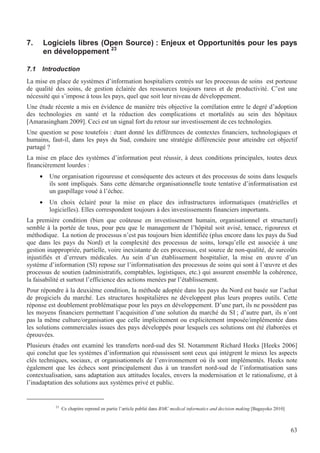 63
7. Logiciels libres (Open Source) : Enjeux et Opportunités pour les pays
en développement 23
7.1 Introduction
La mise en place de systèmes d’information hospitaliers centrés sur les processus de soins est porteuse
de qualité des soins, de gestion éclairée des ressources toujours rares et de productivité. C’est une
nécessité qui s’impose à tous les pays, quel que soit leur niveau de développement.
Une étude récente a mis en évidence de manière très objective la corrélation entre le degré d’adoption
des technologies en santé et la réduction des complications et mortalités au sein des hôpitaux
[Amarasingham 2009]. Ceci est un signal fort du retour sur investissement de ces technologies.
Une question se pose toutefois : étant donné les différences de contextes financiers, technologiques et
humains, faut-il, dans les pays du Sud, conduire une stratégie différenciée pour atteindre cet objectif
partagé ?
La mise en place des systèmes d’information peut réussir, à deux conditions principales, toutes deux
financièrement lourdes :
• Une organisation rigoureuse et conséquente des acteurs et des processus de soins dans lesquels
ils sont impliqués. Sans cette démarche organisationnelle toute tentative d’informatisation est
un gaspillage voué à l’échec.
• Un choix éclairé pour la mise en place des infrastructures informatiques (matérielles et
logicielles). Elles correspondent toujours à des investissements financiers importants.
La première condition (bien que coûteuse en investissement humain, organisationnel et structurel)
semble à la portée de tous, pour peu que le management de l’hôpital soit avisé, tenace, rigoureux et
méthodique. La notion de processus n’est pas toujours bien identifiée (plus encore dans les pays du Sud
que dans les pays du Nord) et la complexité des processus de soins, lorsqu’elle est associée à une
gestion inappropriée, partielle, voire inexistante de ces processus, est source de non-qualité, de surcoûts
injustifiés et d’erreurs médicales. Au sein d’un établissement hospitalier, la mise en œuvre d’un
système d’information (SI) repose sur l’informatisation des processus de soins qui sont à l’œuvre et des
processus de soutien (administratifs, comptables, logistiques, etc.) qui assurent ensemble la cohérence,
la faisabilité et surtout l’efficience des actions menées par l’établissement.
Pour répondre à la deuxième condition, la méthode adoptée dans les pays du Nord est basée sur l’achat
de progiciels du marché. Les structures hospitalières ne développent plus leurs propres outils. Cette
réponse est doublement problématique pour les pays en développement. D’une part, ils ne possèdent pas
les moyens financiers permettant l’acquisition d’une solution du marché du SI ; d’autre part, ils n’ont
pas la même culture/organisation que celle implicitement ou explicitement imposée/implémentée dans
les solutions commerciales issues des pays développés pour lesquels ces solutions ont été élaborées et
éprouvées.
Plusieurs études ont examiné les transferts nord-sud des SI. Notamment Richard Heeks [Heeks 2006]
qui conclut que les systèmes d’information qui réussissent sont ceux qui intègrent le mieux les aspects
clés techniques, sociaux, et organisationnels de l’environnement où ils sont implémentés. Heeks note
également que les échecs sont principalement dus à un transfert nord-sud de l’informatisation sans
contextualisation, sans adaptation aux attitudes locales, envers la modernisation et le rationalisme, et à
l’inadaptation des solutions aux systèmes privé et public.
23
Ce chapitre reprend en partie l’article publié dans BMC medical informatics and decision making [Bagayoko 2010]
 