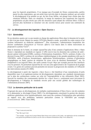 67
pour les logiciels propriétaires. Il ne manque pas d’exemple de firmes commerciales, parfois
parmi les plus importantes, qui ont arrêté leurs activités dans le domaine médical, qui ont arrêté
le développement d’un produit ou qui, du fait d’une faillite, ont plongé leurs clients dans des
situations difficiles. Dans ces situations, la marge de manœuvre des acquéreurs des logiciels
propriétaires est plus étroite que celle des structures ayant adopté des solutions libres. Celles-ci
peuvent plus facilement se retourner vers des sociétés tierces pour assurer une continuité du
service.
7.3 Le développement des logiciels « Open Source »
7.3.1 Généralités
Si ces dernières années ont vu une montée en charge des applications libres dans le domaine de la santé,
ce fait n’est pas récent. Depuis les années 1970 Octo Barnett a rendu accessible les codes sources d’un
système informatisé en médecine ambulatoire25
. Plus récemment, l’administration hospitalière des
anciens combattants (Department of Veterans Affairs) s’est lancée dans le même mouvement en
proposant le système VistA26
.
Dans le domaine de la Santé, on compte aujourd’hui plus d’une centaine d’applications libres « Open
Source » répondant aux standards en vigueur. L’offre couvre tous les domaines des systèmes de santé :
dossier patient informatisé (EMR), systèmes d’informations hospitaliers, PACS, systèmes d’aides à la
décision [Leong 2007], systèmes de surveillance épidémiologique et des grandes pandémies telle que le
VIH/SIDA, outils d’analyses biostatistiques, applications bioinformatiques, systèmes d’information
géographiques en Santé, gestion de situations de crises et/ou de désastres humanitaires27
, etc. En
complément à ces logiciels libres, des outils comme Google Maps par exemple peuvent être interfacés
avec les premiers. Ils permettent aujourd’hui de voir une carte approximative de l’expansion de la grippe
aviaire. Ces genres de systèmes peuvent permettre de mesurer la progression des maladies et l’efficacité
des interventions menées [Yi 2008].
Le développement à partir des logiciels « Open Source » fait bénéficier d’une mutualisation d’outils
disponibles mais il est également porteur de développements répondants aux standards internationaux
sur le plan des architectures comme sur celui de l’interopérabilité et des référentiels [Patel 2003].
Souvent les membres des communautés derrière les « Open Source » soutiennent aussi activement le
développement et l’adoption de standards ouverts pour une société globale des technologies de
l’information [Forrester 2007].
7.3.2 Le domaine particulier de la santé
S’agissant des pays en développement, de multiples expérimentations d’Open Source ont été conduites
et le phénomène se développe [Fraser 2005]. Ces développements concernent la gestion des dossiers
médicaux généralistes et/ou transdisciplinaires, mais aussi des systèmes d’informations plus spécialisés
en rapport avec des problèmes sanitaires particuliers comme le VIH/SIDA par exemple
[Vanmeulebrouk 2008; Touré 2008].
25
http://costar.net/costar.htm
26
ftp://ftp.va.gov/vista/
27
Par exemple : on peut citer le projet Sahana Open Source mis en place au Sri Lanka, une application web de coordination
et de gestion des problèmes de santé en cas de crises ou désastres humanitaires (http://www.sahana.lk/).
 