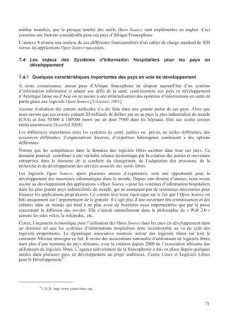 71
oublier toutefois, que la presque totalité des outils Open Source sont implémentés en anglais. Ceci
constitue une barrière considérable pour ces pays d’Afrique Francophone.
L’annexe 4 résume une analyse de ces différentes fonctionnalités d’un cahier de charge standard de SIH
versus les applications Open Source sus-citées.
7.4 Les enjeux des Systèmes d’Information Hospitaliers pour les pays en
développement
7.4.1 Quelques caractéristiques importantes des pays en voie de développement
A notre connaissance, aucun pays d’Afrique francophone ne dispose aujourd’hui d’un système
d’information informatisé et adapté aux défis de la santé, contrairement aux pays en développement
d’Amérique latine ou d’Asie où on assiste à une informatisation des systèmes d’informations en santé en
partie grâce aux logiciels Open Source [Tolentino 2005].
Aucune évaluation des erreurs médicales n’a été faite dans une grande partie de ces pays. Alors que
nous savons que ces erreurs coûtent 20 milliards de dollars par an au pays le plus industrialisé du monde
(USA) et font 50'000 à 100'000 morts par an dont 7'000 dans les hôpitaux (liés aux seules erreurs
médicamenteuses) [Kaushal 2003].
Les différences importantes entre les systèmes de santé, publics ou privés, de tailles différentes, des
ressources différentes, d’organisations diverses, d’expertises hétérogènes conduisent a des options
différentes.
Notons que les compétences dans le domaine des logiciels libres existent dans tous ces pays. Ce
domaine pourrait contribuer à une véritable relance économique par la création des petites et moyennes
entreprises dans le domaine de la conduite du changement, de l’adaptation des processus, de la
recherche et du développement des services associés aux outils libres.
Les logiciels Open Source, après plusieurs années d’expérience, sont une opportunité pour le
développement des ressources informatiques dans le monde. Depuis une dizaine d’années, nous avons
assisté au développement des applications « Open Source » pour les systèmes d’information hospitaliers
dans les plus grands pays industrialisés du monde, qui ne manquent pas de ressources nécessaires pour
financer les applications propriétaires. Ce constat lève toute équivoque sur le fait que l’Open Source est
bâti uniquement sur l’argumentaire de la gratuité. Il s’agit plus d’une ouverture des connaissances et des
cultures dans un monde qui tend à ne plus avoir de frontières aussi imperméables que par le passé
concernant la diffusion des savoirs. Elle s’inscrit naturellement dans la philosophie du « Web 2.0 »
comme les sites wikis, la wikipedia, etc.
Certes, l’argument économique pour l’utilisation des Open Source dans les pays en développement dans
un domaine tel que les systèmes d’informations hospitaliers reste incontestable au vu du coût des
logiciels propriétaires. La dynamique associative soulevée autour des logiciels libres sur tout le
continent Africain témoigne ce fait. Il existe des associations nationales d’utilisateurs de logiciels libres
dans plus d’une trentaine de pays africains, avec la création depuis 2000 de l’association africaine des
utilisateurs de logiciels libres. L’agence universitaire de la francophonie a mis en place depuis quelques
années dans plusieurs pays en développement un projet ambitieux, Centre Linux et Logiciels Libres
pour le Développement35
.
35
C3LD, http://www.centre-linux.org/
 