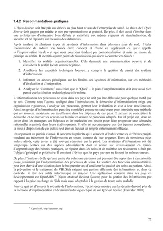 72
7.4.2 Recommandations pratiques
L’Open Source doit être pris au sérieux au plus haut niveau de l’entreprise de santé. Le choix de l’Open
Source doit gagner par mérite et non par opportunisme et gratuité. De plus, il doit aussi s’insérer dans
une architecture d’entreprise bien définie et satisfaire aux mêmes rigueurs de standardisation, de
sécurité, et de répondre aux besoins des utilisateurs.
Après analyse de plusieurs types de systèmes d’information dans plusieurs pays du sud, Heeks
recommande de réduire les fossés entre concept et réalité en appliquant ce qu’il appelle
« l’improvisation locale » et que nous pourrions traduire par contextualisation et mise en œuvre du
principe de réalité. Il identifia quatre points de focalisation qui aident à combler ces fossés :
1. Identifier les réalités organisationnelles. Cela demande une communication ouverte et de
considérer la réalité locale comme légitime.
2. Améliorer les capacités techniques locales, y compris la gestion de projet du système
d’information.
3. Informer les acteurs principaux sur les limites des systèmes d’information, sur les méthodes
d’évaluation et d’intégration.
4. Analyser le ‘Comment’ aussi bien que le ‘Quoi’ – le plan d’implémentation doit être aussi bien
pensé que la solution technologique elle-même.
L’informatisation des processus de soins dans ces pays ne doit pas être délaissée pour quelque motif que
ce soit. Comme nous l’avons souligné dans l’introduction, la démarche d’informatisation exige une
organisation rigoureuse, l’analyse des processus, permet leur évaluation et vise à leur amélioration.
Ainsi, un projet d’informatisation peut être considéré comme un catalyseur pour introduire une méthode
qui est souvent inexistante ou insuffisante dans les hôpitaux de ces pays. Il permet de concrétiser la
démarche et de motiver les acteurs sur la mise en œuvre de processus adaptés. Un tel projet est donc un
levier dont les managers des hôpitaux et les médecins ont besoin pour faire progresser une démarche
rationnelle organisée dans leurs établissements. Si elle est accompagnée par des équipes compétentes,
la mise à disposition de ces outils peut être un facteur de progrès extrêmement efficace.
Un argument est parfois avancé. Il concerne la priorité qu’il convient d’établir entre les différents projets
touchant au traitement de l’information en tenant compte de leur urgence. Dans de nombreux pays
industrialisés, cette erreur a été souvent commise par le passé. Les systèmes d’information ont été
longtemps centrés sur des aspects administratifs dont le retour sur investissement en termes
d’apprentissage des bonnes pratiques, de rigueur dans les soins et de maîtrise des ressources n’était pas
l’objectif principal et prioritaire. Il convient d’éviter que les pays pauvres ne fassent les mêmes erreurs.
De plus, l’analyse révèle qu’une partie des solutions pérennes qui peuvent être apportées à ces priorités
passe justement par l’informatisation des processus de soins. Le soutien des fonctions administratives
peut être dérivé d’une solution dont le but premier est d’améliorer la qualité des soins au patient. Ainsi,
la prévention et le traitement du VIH/Sida exigent une gestion efficiente des informations et, dans ce
contexte, le rôle des outils informatique est majeur. Une application concrète dans les pays en
développement est OpenMRS36
(Open Medical Record System) pour la gestion des informations par
rapport à la prise en charge du Sida mais aussi adaptable à la gestion de toute autre maladie.
Pour ce qui est d’assurer la sécurité de l’information, l’expérience montre que la sécurité dépend plus de
la méthode d’implémentation et de maintien du logiciel que de son type de licence [Forrester 2007].
36
Open MRS, http://openmrs.org/
 