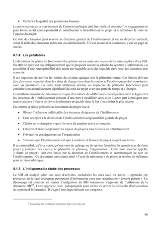 80
• Veillera à la qualité des prestations fournies.
La participation de ce représentant de l’autorité politique doit être réelle et concrète. Un engagement de
pure forme serait contre-productif et contribuerait à décrédibiliser le projet et à démotiver le reste de
l’équipe du projet.
Ce rôle de champion peut revenir au directeur général de l’établissement et ou au directeur médical,
selon la taille des processus médicaux ou administratifs. S’il est assuré avec constance, c’est un gage de
succès.
8.1.4 Les préalables
La définition du périmètre fonctionnel du système est un autre axe majeur de la mise en place d’un SIH.
En effet le but n’est pas obligatoirement que le progiciel couvre la totalité du système d’information. La
possibilité d’une interopérabilité doit rester envisageable avec des logiciels tiers pour des domaines non
couverts.
Il est important de notifier les limites du système quelque soit le périmètre retenu. Ces limites doivent
être clairement stipulées dans le cahier de charge et ou dans le contrat si l’établissement doit sous-traiter
avec un prestataire. En outre toute définition erronée ou imprécise du périmètre fonctionnel peut
conduire à un alourdissement significatif du coût du projet avec une perte de temps et d’énergie.
La meilleure manière de minimiser le risque d’existence des différences conséquentes entre le logiciel et
les processus de l’établissement consiste d’une part à modéliser ceux-ci et d’autre part à pratiquer une
macro-analyse d’écarts vis-à-vis de plusieurs progiciels dans le but d’en choisir le plus adapté.
En somme la phase préalable au lancement du projet vise à:
• Obtenir l’adhésion indéfectible des instances dirigeantes de l’établissement
• Faire accepter à la direction de l’établissement la responsabilité globale du projet
• Choisir un « champion » qui s’investit de manière active et concrète
• Eclaircir et faire comprendre les enjeux du projet à tous niveaux de l’établissement
• Prévenir les conséquences sur l’organisation
• S’assurer que l’établissement est apte à conduire et financer le projet jusqu’à son terme
Il est primordial, qu’à ce stade, qu’une note de cadrage ou de service formalise les grands axes du futur
projet y compris les enjeux, le périmètre, le planning, l’organisation... Cette note souvent appelée
« charte de projet » doit être émise par la direction de l’établissement et communiquée au sein de
l’établissement. Ce document constituera ainsi « l’acte de naissance » du projet et servira de référence
pour certains arbitrages.
8.1.5 L’indispensable étude des processus
Le SIH est analysé selon une suite d’activités, enchaînées les unes avec les autres. L’approche par
processus est le seul découpage permettant d’informatiser avec une organisation « centrée patient ». Ce
découpage est cohérent en termes d’intégration du SIH notamment s’agissant de l’utilisation de la
démarche IHE38
. Cette approche reste indispensable pour mettre en œuvre la démarche d’urbanisation
du système d’information. Il s’agit d’une étape délicate car complexe.
38
Integrating the Healthcare Enterprise, http://www.ihe.net/
 