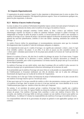 82
8.2 Aspects Organisationnels
L’organisation du projet constitue l’aspect le plus important et déterminant pour la mise en place d’un
système d’information hospitalier. Elle dépend de plusieurs aspects. Nous en examinerons quelques uns,
parmi les plus importants, ci-dessous.
8.2.1 Maîtrise d’œuvre /maître d’ouvrage
La mise en place d’un système d’information hospitalier repose comme tout autre projet d’entreprise sur
une répartition cohérente des tâches entre la maîtrise d’ouvrage et la maîtrise d’œuvre.
Le maître d’ouvrage principal constitue l’entité métier, le futur « client » qui utilisera l’outil
informatique exprime ses besoins et valide les solutions réalisées. Lorsque le maître d’ouvrage est
indisponible ou lorsque la taille du projet le justifie, ce travail pourrait être confié à une assistance à
maîtrise d’ouvrage ou un « bureau de projet » qui pourrait appuyer la direction du projet pour le pilotage
général des activités (planification, contrôle et suivi des tâches, reporting, animation des comités de
pilotage…).
Le maître d’œuvre réalise les paramétrages et recommandations nécessaires ainsi que les éventuels
développements dans le produit à l’aide des techniques adéquates et adaptées.
Il est important de noter que le « maître d’ouvrage » ne signifie pas seulement « client », mais il s’agit
d’un véritable « pilote » du projet. A cet effet, il ne doit en aucun cas être considéré comme un
« client captif » attendant passivement la fin du projet pour prendre la livraison de l’outil qui doit être
mis en place.
Quand à la maîtrise d’œuvre, elle doit être le mobile de pilotage du projet. En d’autre terme, l’organe
dynamique doit décider de la direction à suivre, attribuer les moyens nécessaires et stimuler le
dynamisme d’ensemble, puis veiller en permanence à la bonne marche du projet sans qu’il ne soit dévié
de son objectif principal.
La maîtrise d’ouvrage est une entité métier, mais dans la pratique elle est confiée le plus souvent à la
direction du projet qui est généralement la direction informatique de la structure de santé.
Il est primordiale que la maîtrise d’ouvrage soit assez forte en vu de prendre ses responsabilités vis-à-vis
de l’établissement et d’assumer réellement son rôle de décideur, tant sur le plan des arbitrages
fonctionnels du logiciel que sur le plan de la refonte de l’organisation.
Nous insistons sur le fait que l’échec de beaucoup de projet d’informatisation est le plus souvent dû à
une maîtrise d’ouvrage inactive qui ne s’investit pas assez.
Il faut aussi noter qu’il n’est pas conseillé de confier ce rôle à des prestataires externes pour l’assistance
à la maîtrise d’ouvrage, dans la mesure où ceux-ci n’ont pas souvent une vision détaillée de la vie de
l’établissement pour juger ses intérêts et faire des choix qui s’imposent.
En somme, il est suicidaire de penser qu’une « maîtrise d’ouvrage forte » signifie une « maîtrise
d’œuvre faible » et vice versa. Il s’agira d’établir un climat de confiance et de respect entre les différents
acteurs du projet. Une maîtrise d’ouvrage forte contribue à créer une maîtrise d’œuvre forte. En
revanche, une maîtrise d’ouvrage faible ne doit pas compter sur une maîtrise d’œuvre pour pallier ses
insuffisances. Le tableau 8-3 résume les responsabilités des maîtrises d’ouvrage et la maîtrise d’œuvre.
Ces responsabilités relèvent de la gouvernance de projet en général et sont applicables quelque soit le
contexte.
 