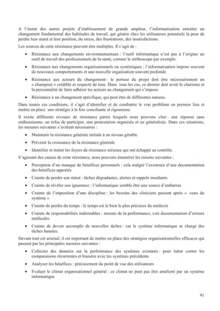 91
A l’instar des autres projets d’établissement de grande ampleur, l’informatisation entraîne un
changement fondamental des habitudes de travail, qui génère chez les utilisateurs potentiels la peur de
perdre leur statut et leur position, du stress, des frustrations, des insatisfactions.
Les sources de cette résistance peuvent être multiples. Il s’agit de :
• Résistance aux changements environnementaux : l’outil informatique n’est pas à l’origine un
outil de travail des professionnels de la santé, comme le stéthoscope par exemple.
• Résistance aux changements organisationnels ou systémiques : l’informatisation impose souvent
de nouveaux comportements et une nouvelle organisation souvent profonde.
• Résistance aux acteurs du changement : le porteur du projet doit être nécessairement un
« champion » crédible et respecté de tous. Dans tous les cas, ce dernier doit avoir le charisme et
la personnalité de faire adhérer les acteurs au changement qui s’impose.
• Résistance à un changement spécifique, qui peut être de différentes natures.
Dans toutes ces conditions, il s’agit d’identifier et de combattre le vrai problème en premier lieu et
mettre en place une stratégie à la fois conciliante et rigoureuse.
Il existe différents niveaux de résistance parmi lesquels nous pouvons citer : une réponse sans
enthousiasme, un refus de participer, une protestation organisée et ou généralisée. Dans ces situations,
les mesures suivantes s’avèrent nécessaires :
• Maintenir la résistance générale initiale à un niveau gérable
• Prévenir la croissance de la résistance générale
• Identifier et traiter les foyers de résistance sérieuse qui ont échappé au contrôle.
S’agissant des causes de cette résistance, nous pouvons énumérer les raisons suivantes :
• Perception d’un manque de bénéfices personnels : cela malgré l’existence d’une documentation
des bénéfices apportés
• Crainte de perdre son statut : tâches dégradantes, alertes et rappels insultants
• Crainte de révéler son ignorance : l’informatique semble être une source d’embarras
• Crainte de l’imposition d’une discipline : les besoins des cliniciens passent après « ceux du
système »
• Crainte de perdre du temps : le temps est le bien le plus précieux du médecin
• Crainte de responsabilités indésirables : mesure de la performance, voir documentation d’erreurs
médicales
• Crainte de devoir accomplir de nouvelles tâches : car le système informatique se charge des
tâches banales.
Devant tout cet arsenal, il est important de mettre en place des stratégies organisationnelles efficaces qui
passent par les principales mesures suivantes :
• Collecter des données sur la performance des systèmes existants : pour lutter contre les
comparaisons récurrentes et biaisées avec les systèmes précédents
• Analyser les bénéfices : précocement du point de vue des utilisateurs
• Evaluer le climat organisationnel général : ce climat ne peut pas être amélioré par un système
informatique
 