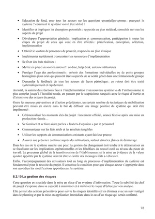 92
• Education de fond, pour tous les acteurs sur les questions essentielles comme : pourquoi le
système ? comment le système va-t-il être utilisé ?
• Identifier et impliquer les champions potentiels : respectés au plan médical, consultés sur tous les
aspects du projet
• Développer l’appropriation générale : implication et communication, participation à toutes les
étapes du projet de ceux qui vont en être affectés : planification, conception, sélection,
implémentation
• Obtenir le soutien de personnes de pouvoir, respectées au plan clinique
• Implémenter rapidement : concentrer les ressources d’implémentation
• Se fixer des buts réalistes :
• Mettre en place un soutien intensif : on-line, help desk, antenne utilisateurs
• Protéger l’ego des professionnels : prévoir des formations individuelles ou de petits groupes
homogènes pour ceux qui peuvent être suspectés de se sentir gêner dans une formation de groupe
• Demander le feedback de tous les acteurs de façon périodique : ce retour doit être traité
systématiquement et rapidement.
Au total, la somme des réactions face à l’implémentation d’un nouveau système va de l’enthousiasme le
plus complet jusqu’à l’hostilité totale, en passant par le scepticisme narquois avec le risque d’inertie et
d’attentisme des acteurs du projet.
Outre les mesures préventives et d’action précédentes, un certain nombre de techniques de mobilisation
peuvent être mises en œuvre dans le but de diffuser une image positive du système qui doit être
implémenté :
• Cérémonialiser les moments clés du projet : lancement officiel, séance festive après une mise en
production réussie…
• Se focaliser et se faire aider par les « leaders d’opinion » par le personnel
• Communiquer sur les faits réels et les résultats tangibles
• Utiliser les supports de communications existants ayant fait leur preuve
• Assurer une présence continue auprès des utilisateurs, surtout dans les phases de démarrage.
Dans les cas où le système suscite une peur, la gestion du changement doit tendre à le dédramatiser en
se focalisant sur les implications opérationnelles et les bénéfices du nouvel outil au niveau du poste de
travail. Le processus global de la transformation de l’établissement et la mise en évidence de la valeur
ajoutée apportée par le système doivent être le centre des messages forts à véhiculer.
Enfin, l’accompagnement des utilisateurs tout au long du processus d’implémentation du système est
fondamental pour la réussite du projet. Il constitue la condition pour que chaque acteur s’approprie dans
son quotidien les modifications apportées par le système.
8.2.10 La gestion des risques
Cette question est cruciale dans la mise en place d’un système d’information. Toute la subtilité du chef
de projet s’exprime dans sa capacité à minimiser et à maîtriser le risque d’échec par son analyse.
Elle permet des actions préventives pour suivre les risques identifiés et les éliminer avec un suivi intégré
dans le planning et par la mise en application immédiate dans le cas d’un risque qui serait confirmé.
 