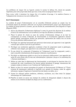 93
Les problèmes de risques liés au logiciel, comme le montre le tableau 8-6, étaient de moindre
importance pour notre projet étant donné que nous avions choisi un progiciel Open Source.
Nous avons veillé à minimiser les risques liés à la maîtrise d’ouvrage, à la maîtrise d’œuvre, à
l’adéquation des ressources et au suivi (tableau 8-6).
8.2.11 Conclusion
La conduite de projet d’informatisation est un ensemble d’éléments prenant en compte tous les
évènements depuis les premières réflexions sur un projet d’informatisation jusqu’à son aboutissement.
La conduite de projet pourrait se résumer par une dizaine de commandements selon Degoulet et Fagon
[Degoulet 2004] :
1- Suivre une démarche d’urbanisation déplaçant le centre de gravité des décisions de la maîtrise
d’œuvre (les informaticiens) vers la maîtrise d’ouvrage (les décideurs et utilisateurs).
2- Placer le patient (le client) au cœur du système d’information clinique et en tirer les
conséquences en termes d’objectifs, de fonctionnalités et d’architecture applicative (dossier
patient partagé, prescriptions unifiées par protocoles, optimisation des rendez-vous au niveau
d’un ou de plusieurs établissements, etc.).
3- Privilégier une approche horizontale (par processus transversaux par opposition à une approche
verticale (par secteurs d’activité ou par métiers).
4- Privilégier une architecture applicative modulaire à base de composants (santé et générique),
cohérente mais intégrés, par opposition à une architecture monolithique.
5- Ne pas choisir les composants d’intégration (et l’intégrateur) avant les composants « santé »,
mais si possible simultanément afin de garantir cohérence et performances.
6- Privilégier un déploiement global au sein d’un (ou plusieurs) établissement à une approche par
unités de soins pilotes afin d’éviter une informatisation à plusieurs vitesses et la constitution de
« fractures numériques ».
7- Définir un ordre dans le déploiement des fonctionnalités, en privilégiant les fonctions liées à la
continuité des soins (constitution d’un dossier patient permanent et partagé, transmission des
comptes-rendus en interne et vers l’extérieur de l’établissement, etc.).
8- Mettre en place les mesures permettant de garantir un fonctionnement 24/24heures et 7/7jours
(contrats de maintenance matérielle et logicielle avec garantie de résultats, centre de support
utilisateurs, équipes d’ingénieurs d’astreinte hors des heures ouvrables, etc.).
9- Former les référents métiers (médecins, infirmiers, secrétaires, etc.) dans toutes les équipes
informatiques de l’établissement.
10- Planifier et mettre en œuvre une stratégie de conduite de changement adaptée à chacun des
métiers et à la situation de départ de chaque service à informatiser.
 
