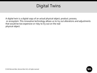 © 2019 Bernard Marr, Bernard Marr & Co. All rights reserved
Digital Twins
A digital twin is a digital copy of an actual physical object, product, process,
or ecosystem. This innovative technology allows us to try out alterations and adjustments
that would be too expensive or risky to try out on the real
physical object.
 
