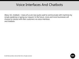 © 2019 Bernard Marr, Bernard Marr & Co. All rights reserved
Voice Interfaces And Chatbots
Alexa, Siri, chatbots – many of us are now quite used to communicate with machines by
simply speaking or typing our request. In the future, more and more businesses will
choose to interact with their customers via voice interfaces
and chatbots.
 