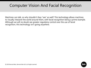 © 2019 Bernard Marr, Bernard Marr & Co. All rights reserved
Computer Vision And Facial Recognition
Machines can talk, so why shouldn’t they “see” as well? This technology allows machines
to visually interpret the world around them, with facial recognition being a prime example.
Although we will no doubt see greater regulatory control over the use of facial
recognition, this technology isn’t going anywhere.
 