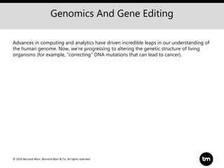 © 2019 Bernard Marr, Bernard Marr & Co. All rights reserved
Genomics And Gene Editing
Advances in computing and analytics have driven incredible leaps in our understanding of
the human genome. Now, we’re progressing to altering the genetic structure of living
organisms (for example, “correcting” DNA mutations that can lead to cancer).
 