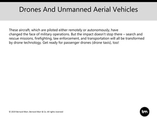 © 2019 Bernard Marr, Bernard Marr & Co. All rights reserved
Drones And Unmanned Aerial Vehicles
These aircraft, which are piloted either remotely or autonomously, have
changed the face of military operations. But the impact doesn’t stop there – search and
rescue missions, firefighting, law enforcement, and transportation will all be transformed
by drone technology. Get ready for passenger drones (drone taxis), too!
 