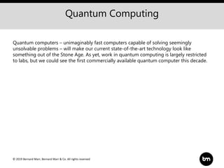 © 2019 Bernard Marr, Bernard Marr & Co. All rights reserved
Quantum Computing
Quantum computers – unimaginably fast computers capable of solving seemingly
unsolvable problems – will make our current state-of-the-art technology look like
something out of the Stone Age. As yet, work in quantum computing is largely restricted
to labs, but we could see the first commercially available quantum computer this decade.
 