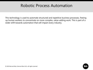 © 2019 Bernard Marr, Bernard Marr & Co. All rights reserved
Robotic Process Automation
This technology is used to automate structured and repetitive business processes, freeing
up human workers to concentrate on more complex, value-adding work. This is part of a
wider shift towards automation that will impact every industry.
 