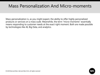 © 2019 Bernard Marr, Bernard Marr & Co. All rights reserved
Mass Personalization And Micro-moments
Mass-personalization is, as you might expect, the ability to offer highly personalized
products or services on a mass scale. Meanwhile, the term “micro-moments” essentially
means responding to customer needs at the exact right moment. Both are made possible
by technologies like AI, Big Data, and analytics.
 