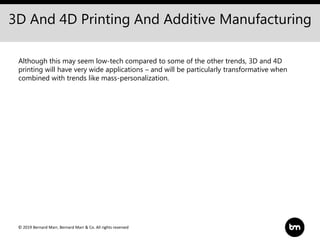 © 2019 Bernard Marr, Bernard Marr & Co. All rights reserved
3D And 4D Printing And Additive Manufacturing
Although this may seem low-tech compared to some of the other trends, 3D and 4D
printing will have very wide applications – and will be particularly transformative when
combined with trends like mass-personalization.
 