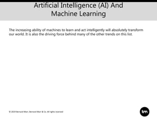 © 2019 Bernard Marr, Bernard Marr & Co. All rights reserved
Artificial Intelligence (AI) And
Machine Learning
The increasing ability of machines to learn and act intelligently will absolutely transform
our world. It is also the driving force behind many of the other trends on this list.
 