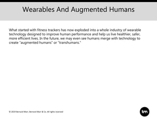© 2019 Bernard Marr, Bernard Marr & Co. All rights reserved
Wearables And Augmented Humans
What started with fitness trackers has now exploded into a whole industry of wearable
technology designed to improve human performance and help us live healthier, safer,
more efficient lives. In the future, we may even see humans merge with technology to
create “augmented humans” or “transhumans.”
 