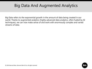 © 2019 Bernard Marr, Bernard Marr & Co. All rights reserved
Big Data And Augmented Analytics
Big Data refers to the exponential growth in the amount of data being created in our
world. Thanks to augmented analytics (highly advanced data analytics, often fueled by AI
techniques), we can now make sense of and work with enormously complex and varied
streams of data.
 