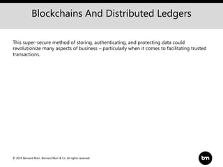 © 2019 Bernard Marr, Bernard Marr & Co. All rights reserved
Blockchains And Distributed Ledgers
This super-secure method of storing, authenticating, and protecting data could
revolutionize many aspects of business – particularly when it comes to facilitating trusted
transactions.
 
