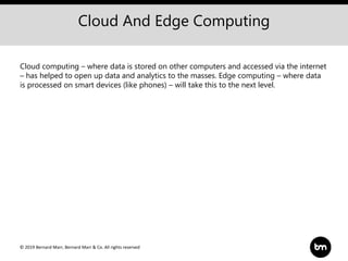 © 2019 Bernard Marr, Bernard Marr & Co. All rights reserved
Cloud And Edge Computing
Cloud computing – where data is stored on other computers and accessed via the internet
– has helped to open up data and analytics to the masses. Edge computing – where data
is processed on smart devices (like phones) – will take this to the next level.
 