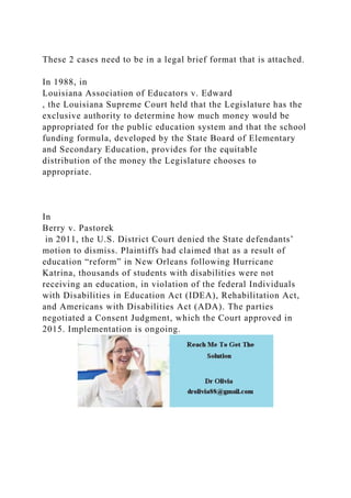 These 2 cases need to be in a legal brief format that is attached.
In 1988, in
Louisiana Association of Educators v. Edward
, the Louisiana Supreme Court held that the Legislature has the
exclusive authority to determine how much money would be
appropriated for the public education system and that the school
funding formula, developed by the State Board of Elementary
and Secondary Education, provides for the equitable
distribution of the money the Legislature chooses to
appropriate.
In
Berry v. Pastorek
in 2011, the U.S. District Court denied the State defendants’
motion to dismiss. Plaintiffs had claimed that as a result of
education “reform” in New Orleans following Hurricane
Katrina, thousands of students with disabilities were not
receiving an education, in violation of the federal Individuals
with Disabilities in Education Act (IDEA), Rehabilitation Act,
and Americans with Disabilities Act (ADA). The parties
negotiated a Consent Judgment, which the Court approved in
2015. Implementation is ongoing.
 