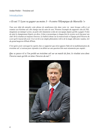 Jordan Parfait – Troisième œil

Introduction

« Et oui !!! Lyon va gagner au moins 3 – 0 contre l'Olympique de Marseille !»
Vous avez déjà dû entendre cette phrase de nombreuses fois dans votre vie mais lorsque celle-ci est
soumise au troisième œil, elle change tout de suite de sens. Prenons l'exemple du supporter zêta de l'OL,
imaginons un immigré syrien, un petit côté zlatanniste et fan de son équipe depuis qu'elle a gagné 15 fois
de suite le championnat d'après ses dires. Celui-ci pronostique à chaque fois la victoire ou le but pour son
club. Or le résultat est toujours l'inverse. Le ballon échoue sur la transversale et l'équipe perd l'inverse du
score qu'il y'aurait dû avoir. Ceci est lié à un simple phénomène relié à de la magie Africaine vaudou, tiré
du grand magicien M'bala M'bala.
C'est après avoir convoqué les esprits chez ce supporter que m'est apparu l'idée de la mathématisation du
troisième œil et surtout pour répondre à un débat sur une question bête mais néanmoins pas stupide :

Que se passe-t-il si l'on prédit un troisième œil sur un match de foot, le résultat sera donc
l'inverse mais qu'elle est donc l'inverse du nul ?

4

 