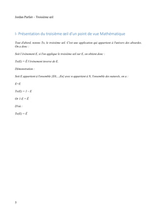 Jordan Parfait – Troisième œil

I- Présentation du troisième œil d'un point de vue Mathématique
Tout d'abord, notons To, le troisième œil. C'est une application qui appartient à l'univers des absurdes.
On a donc :
Soit l’événement E, si l'on applique le troisième œil sur E, on obtient donc :
To(E) = Ê l’événement inverse de E.
Démonstration :
Soit E appartient à l'ensemble {E0,...,En} avec n appartient à N, l'ensemble des naturels, on a :
E=E
To(E) = 1 – E
Or 1-E = Ê
D'où :
To(E) = Ê

5

 