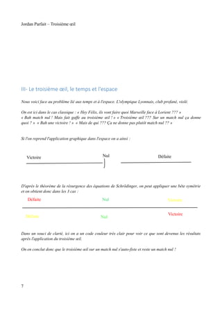 Jordan Parfait – Troisième œil

III- Le troisième œil, le temps et l'espace
Nous voici face au problème lié aux temps et à l'espace. L'olympique Lyonnais, club profané, violé.
On est ici dans le cas classique : « Hey Félix, ils vont faire quoi Marseille face à Lorient ??? »
« Bah match nul ! Mais fait gaffe au troisième œil ! » « Troisième œil ??? Sur un match nul ça donne
quoi ? » « Bah une victoire ! » « Mais de qui ??? Ça ne donne pas plutôt match nul ?? »
Si l'on reprend l'application graphique dans l'espace on a ainsi :

Victoire

Nul

Défaite

D'après le théorème de la résurgence des équations de Schrödinger, on peut appliquer une bête symétrie
et on obtient donc dans les 3 cas :
Défaite

Défaite

Nul

Nul

Victoire
Victoire

Dans un souci de clarté, ici on a un code couleur très clair pour voir ce que sont devenus les résultats
après l'application du troisième œil.
On en conclut donc que le troisième œil sur un match nul s'auto-fiste et reste un match nul !

7

 